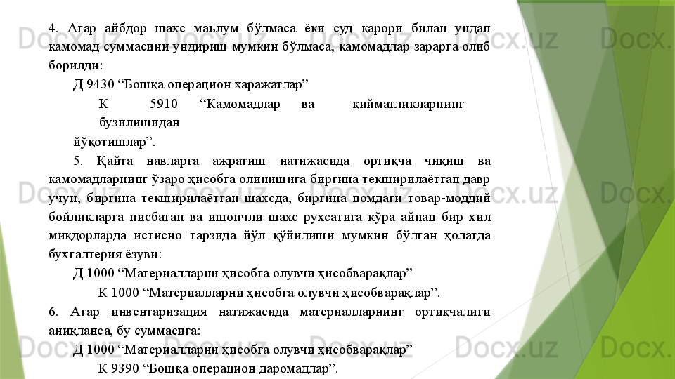 4.  Агар  айбдор  шахс  маълум  бўлмаса  ёки  суд  қарори  билан  ундан 
камомад суммасини ундириш мумкин бўлмаса, камомадлар зарарга олиб 
борилди: 
        Д 9430 “Бошқа операцион харажатлар” 
К  5910  “Камомадлар  ва  қийматликларнинг 
бузилишидан 
йўқотишлар”. 
5.  Қайта  навларга  ажратиш  натижасида  ортиқча  чиқиш  ва 
камомадларнинг ўзаро ҳисобга олинишига биргина текширилаётган давр 
учун,  биргина  текширилаётган  шахсда,  биргина  номдаги  товар-моддий 
бойликларга  нисбатан  ва  ишончли  шахс  рухсатига  кўра  айнан  бир  хил 
миқдорларда  истисно  тарзида  йўл  қўйилиши  мумкин  бўлган  ҳолатда 
бухгалтерия ёзуви: 
Д 1000 “Материалларни ҳисобга олувчи ҳисобварақлар” 
К 1000 “Материалларни ҳисобга олувчи ҳисобварақлар”. 
6.  Агар  инвентаризация  натижасида  материалларнинг  ортиқчалиги 
аниқланса, бу суммасига: 
Д 1000 “Материалларни ҳисобга олувчи ҳисобварақлар” 
К 9390 “Бошқа операцион даромадлар”.                  