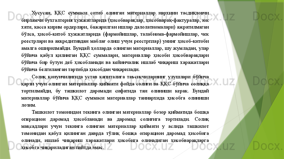 Хусусан,  ҚҚС  суммаси  сотиб  олинган  материаллар  нархини  тасдиқловчи 
бирламчи бухгалтерия ҳужжатларида (ҳисобварақлар, ҳисобварақ-фактуралар, юк 
хати, касса кирим ордерлари, бажарилган ишлар далолатномалари) ажратилмаган 
бўлса,  ҳисоб-китоб  ҳужжатларида  (фармойишлар,  талабнома-фармойишлар,  чек 
реестрлари  ва  аккредитивдан  маблағ  олиш  учун  реестрплар)  унинг  ҳисоб-китоби 
амалга  оширилмайди.  Бундай  ҳолларда  олинган  материаллар,  шу  жумладан,  улар 
бўйича  қабул  қилинган  ҚҚС  суммалари,  материаллар  ҳисоби  ҳисобварақлари 
бўйича  бир  бутун  деб  ҳисобланади  ва  кейинчалик  ишлаб  чиқариш  харажатлари 
бўйича белгиланган тартибда ҳисобдан чиқарилади. 
Солиқ  қонунчилигида  устав  капиталига  таъсисчиларнинг  улушлари  бўйича 
қарзи  учун  олинган  материаллар  қиймати  фойда  солиғи  ва  ҚҚС  бўйича  солиққа 
тортилмайди,  бу  ташкилот  даромади  сифатида  тан  олиниши  керак.  Бундай 
материаллар  бўйича  ҚҚС  суммаси  материаллар  таннархида  ҳисобга  олиниши 
лозим. 
Ташкилот  томонидан  текинга  олинган  материаллар  бозор  қийматида  бошқа 
операцион  даромад  ҳисобланади  ва  даромад  солиғига  тортилади.  Солиқ 
мақсадлари  учун  текинга  олинган  материаллар  қиймати  у  аслида  ташкилот 
томонидан  қабул  қилинган  даврда  тўлиқ  бошқа  операцион  даромад  ҳисобига 
олинади,  ишлаб  чиқариш  харажатлари  ҳисобига  олинадиган  ҳисобварақларга 
ҳисобга чиқариладиган пайтда эмас.                  