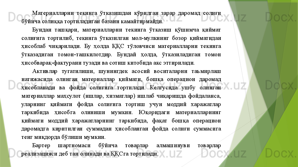 Материалларни  текинга  ўтказишдан  кўрилган  зарар  даромад  солиғи 
бўйича солиққа тортиладиган базани камайтирмайди. 
Бундан  ташқари,  материалларни  текинга  ўтказиш  қўшимча  қиймат 
солиғига  тортилиб,  текинга  ўтказилган  мол-мулкнинг  бозор  қийматидан 
ҳисоблаб  чиқарилади.  Бу  ҳолда  ҚҚС  тўловчиси  материалларни  текинга 
ўтказадиган  томон-ташкилотдир.  Бундай  ҳолда,  ўтказиладиган  томон 
ҳисобварақ-фактурани тузади ва сотиш китобида акс эттирилади. 
Активлар  тугатилиши,  шунингдек  асосий  воситаларни  таъмирлаш 
натижасида  олинган  материаллар  қиймати,  бошқа  операцион  даромад 
ҳисобланади  ва  фойда  солиғига  тортилади.  Келгусида  ушбу  олинган 
материаллар  маҳсулот  (ишлар,  хизматлар)  ишлаб  чиқаришда  фойдаланса, 
уларнинг  қиймати  фойда  солиғига  тортиш  учун  моддий  харажатлар 
таркибида  ҳисобга  олиниши  мумкин.  Юқоридаги  материалларнинг 
қиймати  моддий  харажатларнинг  таркибида,  фақат  бошқа  операцион 
даромадга  киритилган  суммадан  ҳисобланган  фойда  солиғи  суммасига 
тенг миқдорда бўлиши мумкин. 
Бартер  шартномаси  бўйича  товарлар  алмашинуви  товарлар 
реализацияси деб тан олинади ва ҚҚСга тортилади.