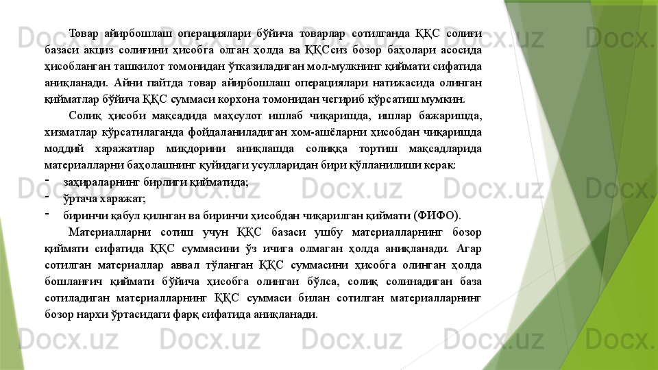 Товар  айирбошлаш  операциялари  бўйича  товарлар  сотилганда  ҚҚС  солиғи 
базаси  акциз  солиғини  ҳисобга  олган  ҳолда  ва  ҚҚСсиз  бозор  баҳолари  асосида 
ҳисобланган ташкилот томонидан ўтказиладиган мол-мулкнинг қиймати сифатида 
аниқланади.  Айни  пайтда  товар  айирбошлаш  операциялари  натижасида  олинган 
қийматлар бўйича ҚҚС суммаси корхона томонидан чегириб кўрсатиш мумкин. 
Солиқ  ҳисоби  мақсадида  маҳсулот  ишлаб  чиқаришда,  ишлар  бажаришда, 
хизматлар  кўрсатилаганда  фойдаланиладиган  хом-ашёларни  ҳисобдан  чиқаришда 
моддий  харажатлар  миқдорини  аниқлашда  солиққа  тортиш  мақсадларида 
материалларни баҳолашнинг қуйидаги усулларидан бири қўлланилиши керак: 
-
заҳираларнинг бирлиги қийматида; 
-
ўртача харажат; 
-
биринчи қабул қилнган ва биринчи ҳисобдан чиқарилган қиймати (ФИФО). 
Материалларни  сотиш  учун  ҚҚС  базаси  ушбу  материалларнинг  бозор 
қиймати  сифатида  ҚҚС  суммасини  ўз  ичига  олмаган  ҳолда  аниқланади.  Агар 
сотилган  материаллар  аввал  тўланган  ҚҚС  суммасини  ҳисобга  олинган  ҳолда 
бошланғич  қиймати  бўйича  ҳисобга  олинган  бўлса,  солиқ  солинадиган  база 
сотиладиган  материалларнинг  ҚҚС  суммаси  билан  сотилган  материалларнинг 
бозор нархи ўртасидаги фарқ сифатида аниқланади.                  