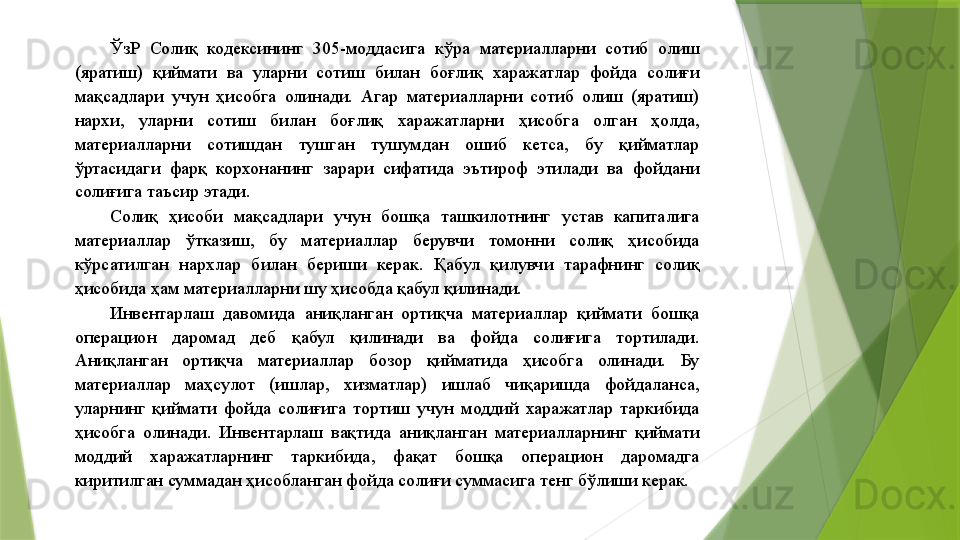 ЎзР  Солиқ  кодексининг  305-моддасига  кўра  материалларни  сотиб  олиш 
(яратиш)  қиймати  ва  уларни  сотиш  билан  боғлиқ  харажатлар  фойда  солиғи 
мақсадлари  учун  ҳисобга  олинади.  Агар  материалларни  сотиб  олиш  (яратиш) 
нархи,  уларни  сотиш  билан  боғлиқ  харажатларни  ҳисобга  олган  ҳолда, 
материалларни  сотишдан  тушган  тушумдан  ошиб  кетса,  бу  қийматлар 
ўртасидаги  фарқ  корхонанинг  зарари  сифатида  эътироф  этилади  ва  фойдани 
солиғига таъсир этади. 
Солиқ  ҳисоби  мақсадлари  учун  бошқа  ташкилотнинг  устав  капиталига 
материаллар  ўтказиш,  бу  материаллар  берувчи  томонни  солиқ  ҳисобида 
кўрсатилган  нархлар  билан  бериши  керак.  Қабул  қилувчи  тарафнинг  солиқ 
ҳисобида ҳам материалларни шу ҳисобда қабул қилинади. 
Инвентарлаш  давомида  аниқланган  ортиқча  материаллар  қиймати  бошқа 
операцион  даромад  деб  қабул  қилинади  ва  фойда  солиғига  тортилади. 
Аниқланган  ортиқча  материаллар  бозор  қийматида  ҳисобга  олинади.  Бу 
материаллар  маҳсулот  (ишлар,  хизматлар)  ишлаб  чиқаришда  фойдаланса, 
уларнинг  қиймати  фойда  солиғига  тортиш  учун  моддий  харажатлар  таркибида 
ҳисобга  олинади.  Инвентарлаш  вақтида  аниқланган  материалларнинг  қиймати 
моддий  харажатларнинг  таркибида,  фақат  бошқа  операцион  даромадга 
киритилган суммадан ҳисобланган фойда солиғи суммасига тенг бўлиши керак.