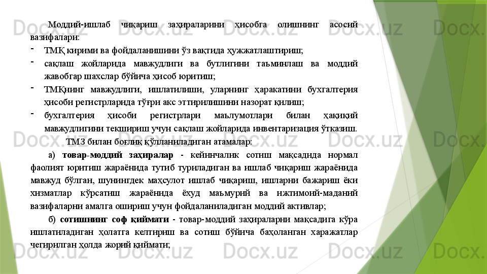 Моддий-ишлаб  чиқариш  заҳираларини  ҳисобга  олишнинг  асосий 
вазифалари: 
-
ТМҚ кирими ва фойдаланишини ўз вақтида ҳужжатлаштириш; 
-
сақлаш  жойларида  мавжудлиги  ва  бутлигини  таъминлаш  ва  моддий 
жавобгар шахслар бўйича ҳисоб юритиш; 
-
ТМҚнинг  мавжудлиги,  ишлатилиши,  уларнинг  ҳаракатини  бухгалтерия 
ҳисоби регистрларида тўғри акс эттирилишини назорат қилиш; 
-
бухгалтерия  ҳисоби  регистрлари  маълумотлари  билан  ҳақиқий 
мавжудлигини текшириш учун сақлаш жойларида инвентаризация ўтказиш. 
ТМЗ билан боғлиқ қўлланиладиган атамалар: 
а)  товар-моддий  заҳиралар   -  кейинчалик  сотиш  мақсадида  нормал 
фаолият  юритиш  жараёнида  тутиб  туриладиган  ва  ишлаб  чиқариш  жараёнида 
мавжуд  бўлган,  шунингдек  маҳсулот  ишлаб  чиқариш,  ишларни  бажариш  ёки 
хизматлар  кўрсатиш  жараёнида  ёхуд  маъмурий  ва  ижтимоий-маданий 
вазифаларни амалга ошириш учун фойдаланиладиган моддий активлар; 
б)  сотишнинг  соф  қиймати   -  товар-моддий  заҳираларни  мақсадига  кўра 
ишлатиладиган  ҳолатга  келтириш  ва  сотиш  бўйича  баҳоланган  харажатлар 
чегирилган ҳолда жорий қиймати;                  