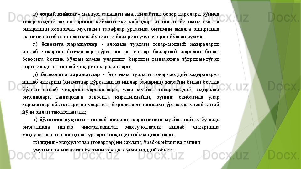 в)  жорий қиймат  - маълум санадаги амал қилаётган бозор нархлари бўйича 
товар-моддий  заҳираларнинг  қиймати  ёки  хабардор  қилинган,  битимни  амалга 
оширишни  хоҳловчи,  мустақил  тарафлар  ўртасида  битимни  амалга  оширишда 
активни сотиб олиш ёки мажбуриятни бажариш учун етарли бўлган сумма; 
г)  бевосита  харажатлар   -  алоҳида  турдаги  товар-моддий  заҳираларни 
ишлаб  чиқариш  (хизматлар  кўрсатиш  ва  ишлар  бажариш)  жараёни  билан 
бевосита  боғлиқ  бўлган  ҳамда  уларнинг  бирлиги  таннархига  тўғридан-тўғри 
киритиладиган ишлаб чиқариш харажатлари; 
д)  билвосита  харажатлар   -  бир  неча  турдаги  товар-моддий  заҳираларни 
ишлаб  чиқариш (хизматлар кўрсатиш ва ишлар бажариш) жараёни билан боғлиқ 
бўлган  ишлаб  чиқариш  харажатлари,  улар  муайян  товар-моддий  заҳиралар 
бирликлари  таннархига  бевосита  киритилмайди,  бунинг  оқибатида  улар 
харажатлар  объектлари  ва  уларнинг  бирликлари  таннархи  ўртасида  ҳисоб-китоб 
йўли билан тақсимланади; 
е)  бўлиниш  нуқтаси   -  ишлаб  чиқариш  жараёнининг  муайян  пайти,  бу  ерда 
биргаликда  ишлаб  чиқариладиган  маҳсулотларни  ишлаб  чиқаришда 
маҳсулотларнинг алоҳида турлари аниқ идентификацияланади; 
ж)  идиш  - маҳсулотлар (товарлар)ни сақлаш, ўраб-жойлаш ва ташиш 
учун ишлатиладиган буюмни ифода этувчи моддий объект.                  