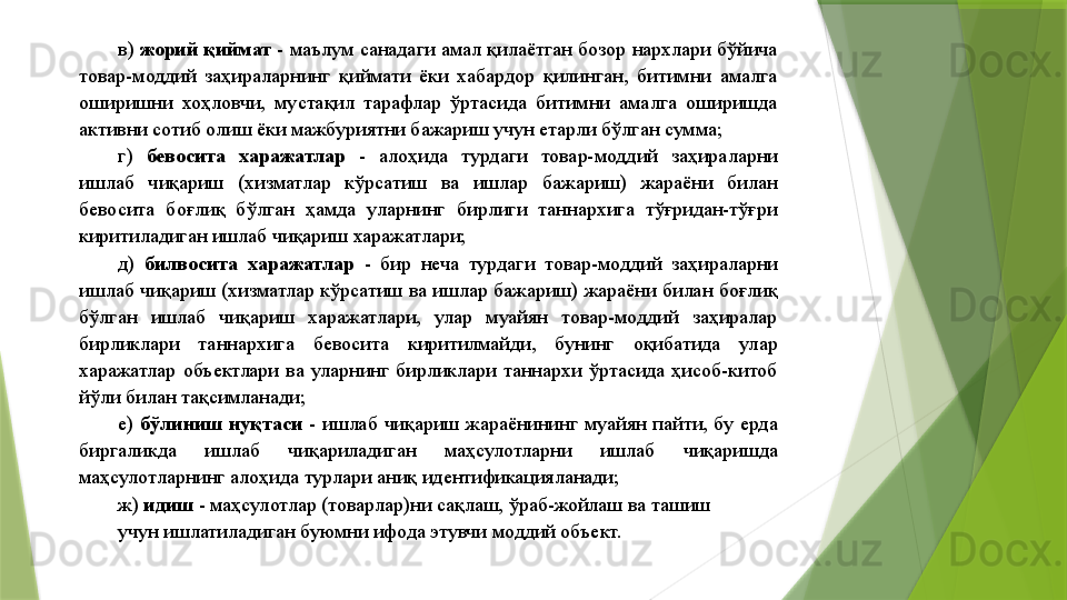 в)  жорий қиймат  - маълум санадаги амал қилаётган бозор нархлари бўйича 
товар-моддий  заҳираларнинг  қиймати  ёки  хабардор  қилинган,  битимни  амалга 
оширишни  хоҳловчи,  мустақил  тарафлар  ўртасида  битимни  амалга  оширишда 
активни сотиб олиш ёки мажбуриятни бажариш учун етарли бўлган сумма; 
г)  бевосита  харажатлар   -  алоҳида  турдаги  товар-моддий  заҳираларни 
ишлаб  чиқариш  (хизматлар  кўрсатиш  ва  ишлар  бажариш)  жараёни  билан 
бевосита  боғлиқ  бўлган  ҳамда  уларнинг  бирлиги  таннархига  тўғридан-тўғри 
киритиладиган ишлаб чиқариш харажатлари; 
д)  билвосита  харажатлар   -  бир  неча  турдаги  товар-моддий  заҳираларни 
ишлаб  чиқариш (хизматлар кўрсатиш ва ишлар бажариш) жараёни билан боғлиқ 
бўлган  ишлаб  чиқариш  харажатлари,  улар  муайян  товар-моддий  заҳиралар 
бирликлари  таннархига  бевосита  киритилмайди,  бунинг  оқибатида  улар 
харажатлар  объектлари  ва  уларнинг  бирликлари  таннархи  ўртасида  ҳисоб-китоб 
йўли билан тақсимланади; 
е)  бўлиниш  нуқтаси   -  ишлаб  чиқариш  жараёнининг  муайян  пайти,  бу  ерда 
биргаликда  ишлаб  чиқариладиган  маҳсулотларни  ишлаб  чиқаришда 
маҳсулотларнинг алоҳида турлари аниқ идентификацияланади; 
ж)  идиш  - маҳсулотлар (товарлар)ни сақлаш, ўраб-жойлаш ва ташиш 
учун ишлатиладиган буюмни ифода этувчи моддий объект.