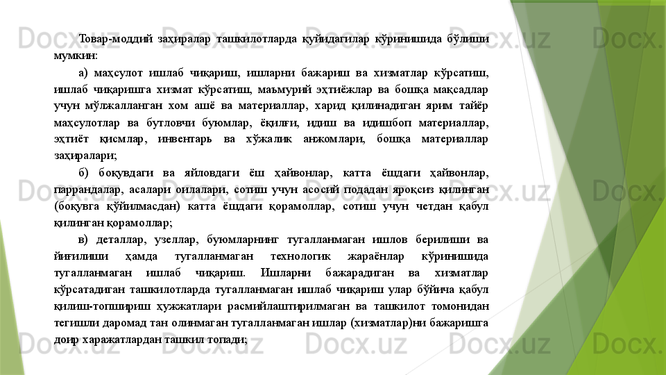 Товар-моддий  заҳиралар  ташкилотларда  қуйидагилар  кўринишида  бўлиши 
мумкин: 
а)  маҳсулот  ишлаб  чиқариш,  ишларни  бажариш  ва  хизматлар  кўрсатиш, 
ишлаб  чиқаришга  хизмат  кўрсатиш,  маъмурий  эҳтиёжлар  ва  бошқа  мақсадлар 
учун  мўлжалланган  хом  ашё  ва  материаллар,  харид  қилинадиган  ярим  тайёр 
маҳсулотлар  ва  бутловчи  буюмлар,  ёқилғи,  идиш  ва  идишбоп  материаллар, 
эҳтиёт  қисмлар,  инвентарь  ва  хўжалик  анжомлари,  бошқа  материаллар 
заҳиралари; 
б)  боқувдаги  ва  яйловдаги  ёш  ҳайвонлар,  катта  ёшдаги  ҳайвонлар, 
паррандалар,  асалари  оилалари,  сотиш  учун  асосий  подадан  яроқсиз  қилинган 
(боқувга  қўйилмасдан)  катта  ёшдаги  қорамоллар,  сотиш  учун  четдан  қабул 
қилинган қорамоллар; 
в)  деталлар,  узеллар,  буюмларнинг  тугалланмаган  ишлов  берилиши  ва 
йиғилиши  ҳамда  тугалланмаган  технологик  жараёнлар  кўринишида 
тугалланмаган  ишлаб  чиқариш.  Ишларни  бажарадиган  ва  хизматлар 
кўрсатадиган  ташкилотларда  тугалланмаган  ишлаб  чиқариш  улар  бўйича  қабул 
қилиш-топшириш  ҳужжатлари  расмийлаштирилмаган  ва  ташкилот  томонидан 
тегишли даромад тан олинмаган тугалланмаган ишлар (хизматлар)ни бажаришга 
доир харажатлардан ташкил топади;