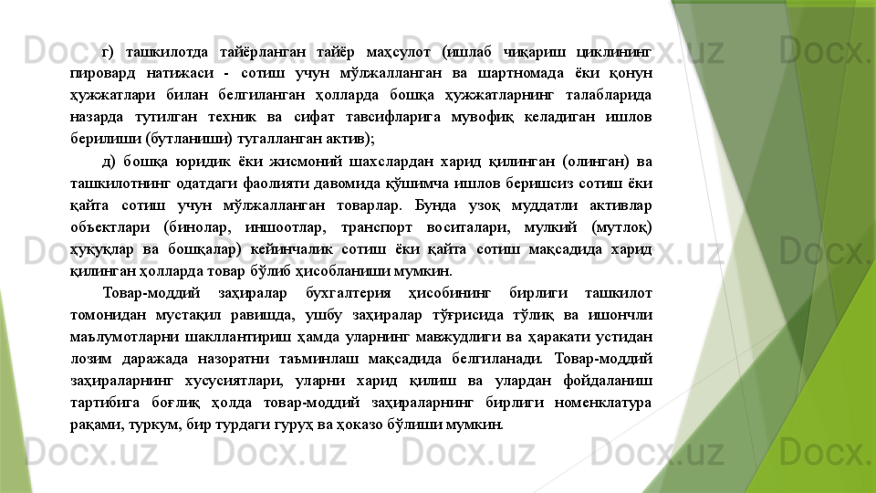 г)  ташкилотда  тайёрланган  тайёр  маҳсулот  (ишлаб  чиқариш  циклининг 
пировард  натижаси  -  сотиш  учун  мўлжалланган  ва  шартномада  ёки  қонун 
ҳужжатлари  билан  белгиланган  ҳолларда  бошқа  ҳужжатларнинг  талабларида 
назарда  тутилган  техник  ва  сифат  тавсифларига  мувофиқ  келадиган  ишлов 
берилиши (бутланиши) тугалланган актив); 
д)  бошқа  юридик  ёки  жисмоний  шахслардан  харид  қилинган  (олинган)  ва 
ташкилотнинг  одатдаги  фаолияти  давомида  қўшимча  ишлов  беришсиз  сотиш  ёки 
қайта  сотиш  учун  мўлжалланган  товарлар.  Бунда  узоқ  муддатли  активлар 
объектлари  (бинолар,  иншоотлар,  транспорт  воситалари,  мулкий  (мутлоқ) 
ҳуқуқлар  ва  бошқалар)  кейинчалик  сотиш  ёки  қайта  сотиш  мақсадида  харид 
қилинган ҳолларда товар бўлиб ҳисобланиши мумкин. 
Товар-моддий  заҳиралар  бухгалтерия  ҳисобининг  бирлиги  ташкилот 
томонидан  мустақил  равишда,  ушбу  заҳиралар  тўғрисида  тўлиқ  ва  ишончли 
маълумотларни  шакллантириш  ҳамда  уларнинг  мавжудлиги  ва  ҳаракати  устидан 
лозим  даражада  назоратни  таъминлаш  мақсадида  белгиланади.  Товар-моддий 
заҳираларнинг  хусусиятлари,  уларни  харид  қилиш  ва  улардан  фойдаланиш 
тартибига  боғлиқ  ҳолда  товар-моддий  заҳираларнинг  бирлиги  номенклатура 
рақами, туркум, бир турдаги гуруҳ ва ҳоказо бўлиши мумкин.