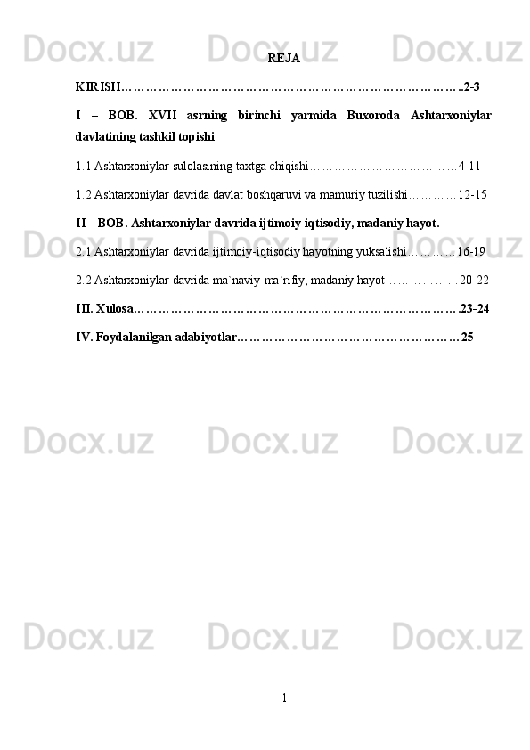 REJA
KIRISH……………………………………………………………………….. 2-3
I   –   BOB.   XVII   asrning   birinchi   yarmida   Buxoroda   Ashtarxoniylar
davlatining tashkil topishi
1.1 Ashtarxoniylar sulolasining taxtga chiqishi………………………………4-11
1.2 Ashtarxoniylar davrida davlat boshqaruvi va mamuriy tuzilishi…………12-15
II – BOB. Ashtarxoniylar davrida ijtimoiy-iqtisodiy, madaniy hayot.
2.1 Ashtarxoniylar davrida ijtimoiy-iqtisodiy hayotning yuksalishi…………16-19
2.2 Ashtarxoniylar davrida ma`naviy-ma`rifiy, madaniy hayot………………20-22
III. Xulosa…………………………………………………………………….23-24
IV. Foydalanilgan adabiyotlar………………………………………………25
1 