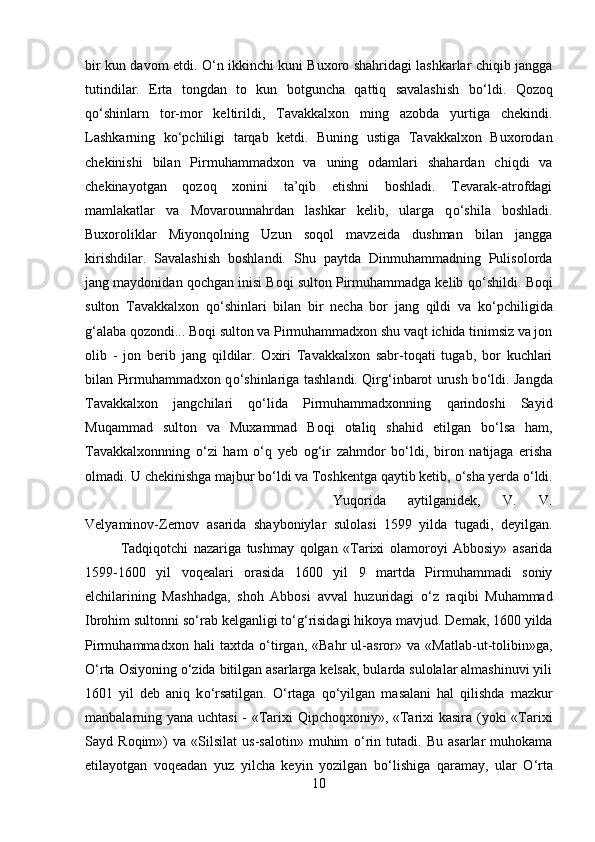 bir kun davom etdi.   О ‘n ikkinchi kuni Buxoro shahridagi lashkarlar chiqib jangga
tutindilar.   Erta   tongdan   to   kun   botguncha   qattiq   savalashish   b о ‘ldi.   Qozoq
q о ‘shinlarn   tor-mor   keltirildi,   Tavakkalxon   ming   azobda   yurtiga   chekindi.
Lashkarning   k о ‘pchiligi   tarqab   ketdi.   Buning   ustiga   Tavakkalxon   Buxorodan
chekinishi   bilan   Pirmuhammadxon   va   uning   odamlari   shahardan   chiqdi   va
chekinayotgan   qozoq   xonini   ta’qib   etishni   boshladi.   Tevarak-atrofdagi
mamlakatlar   va   Movarounnahrdan   lashkar   kelib,   ularga   q о ‘shila   boshladi.
Buxoroliklar   Miyonqolning   Uzun   soqol   mavzeida   dushman   bilan   jangga
kirishdilar.   Savalashish   boshlandi.   Shu   paytda   Dinmuhammadning   Pulisolorda
jang maydonidan qochgan inisi Boqi sulton Pirmuhammadga kelib q о ‘shildi. Boqi
sulton   Tavakkalxon   q о ‘shinlari   bilan   bir   necha   bor   jang   qildi   va   k о ‘pchiligida
g‘alaba qozondi... Boqi sulton va Pirmuhammadxon shu vaqt ichida tinimsiz va jon
olib   -   jon   berib   jang   qildilar.   Oxiri   Tavakkalxon   sabr-toqati   tugab,   bor   kuchlari
bilan Pirmuhammadxon q о ‘shinlariga tashlandi. Qirg‘inbarot urush b о ‘ldi. Jangda
Tavakkalxon   jangchilari   q о ‘lida   Pirmuhammadxonning   qarindoshi   Sayid
Muqammad   sulton   va   Muxammad   Boqi   otaliq   shahid   etilgan   b о ‘lsa   ham,
Tavakkalxonnning   о ‘zi   ham   о ‘q   yeb   og‘ir   zahmdor   b о ‘ldi,   biron   natijaga   erisha
olmadi. U chekinishga majbur b о ‘ldi va Toshkentga qaytib ketib,  о ‘sha yerda  о ‘ldi.
Yuqorida   aytilganidek,   V.   V.
Velyaminov-Zernov   asarida   shayboniylar   sulolasi   1599   yilda   tugadi,   deyilgan.
Tadqiqotchi   nazariga   tushmay   qolgan   «Tarixi   olamoroyi   Abbosiy»   asarida
1599-1600   yil   voqealari   orasida   1600   yil   9   martda   Pirmuhammadi   soniy
elchilarining   Mashhadga,   shoh   Abbosi   avval   huzuridagi   о ‘z   raqibi   Muhammad
Ibrohim sultonni s о ‘rab kelganligi t о ‘g‘risidagi hikoya mavjud. Demak, 1600 yilda
Pirmuhammadxon   hali   taxtda   о ‘tirgan,   «Bahr   ul-asror»   va   «Matlab-ut-tolibin»ga,
О ‘rta Osiyoning  о ‘zida bitilgan asarlarga kelsak, bularda sulolalar almashinuvi yili
1601   yil   deb   aniq   k о ‘rsatilgan.   О ‘rtaga   q о ‘yilgan   masalani   hal   qilishda   mazkur
manbalarning yana uchtasi  - «Tarixi Qipchoqxoniy», «Tarixi kasira (yoki «Tarixi
Sayd   Roqim»)   va   «Silsilat   us-salotin»   muhim   о ‘rin   tutadi.   Bu   asarlar   muhokama
etilayotgan   voqeadan   yuz   yilcha   keyin   yozilgan   b о ‘lishiga   qaramay,   ular   О ‘rta
10 