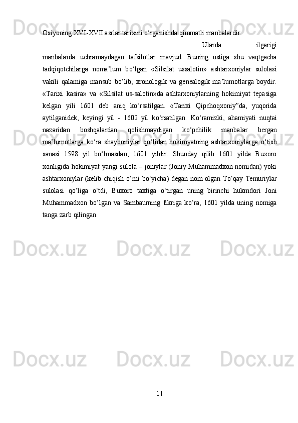 Osiyoning XVI-XVII asrlar tarixini  о ‘rganishda qimmatli manbalardir. 
Ularda   ilgarigi
manbalarda   uchramaydagan   tafsilotlar   mavjud.   Buning   ustiga   shu   vaqtgacha
tadqiqotchilarga   noma’lum   b о ‘lgan   «Silsilat   ussalotin»   ashtarxoniylar   sulolasi
vakili   qalamiga   mansub   b о ‘lib,   xronologik   va   genealogik   ma’lumotlarga   boydir.
«Tarixi   kasira»   va   «Silsilat   us-salotin»da   ashtarxoniylarning   hokimiyat   tepasiga
kelgan   yili   1601   deb   aniq   k о ‘rsatilgan.   «Tarixi   Qipchoqxoniy”da,   yuqorida
aytilganidek,   keyingi   yil   -   1602   yil   k о ‘rsatilgan.   K о ‘ramizki,   ahamiyati   nuqtai
nazaridan   boshqalardan   qolishmaydigan   k о ‘pchilik   manbalar   bergan
ma’lumotlarga   k о ‘ra   shayboniylar   q о ‘lidan   hokimyatning   ashtarxoniylarga   о ‘tish
sanasi   1598   yil   b о ‘lmasdan,   1601   yildir.   Shunday   qilib   1601   yilda   Buxoro
xonligida hokimiyat yangi sulola – joniylar (Joniy Muhammadxon nomidan) yoki
ashtarxoniylar (kelib chiqish   о ‘rni b о ‘yicha) degan nom olgan T о ‘qay Temuriylar
sulolasi   q о ‘liga   о ‘tdi,   Buxoro   taxtiga   о ‘tirgan   uning   birinchi   hukmdori   Joni
Muhammadxon   b о ‘lgan   va   Sambaurning   fikriga   k о ‘ra,   1601   yilda   uning   nomiga
tanga zarb qilingan.
11 