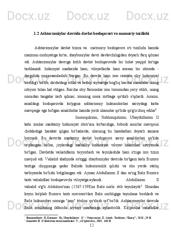 1.2 Ashtarxoniylar davrida davlat boshqaruvi va mamuriy tuzilishi
Ashtarxoniylar   davlat   tizimi   va     ma'muriy   boshqaruvi   o'z   tuzilishi   hamda
mazmun-mohiyatiga ko'ra, shayboniylar davri davlatchiligidan deyarli farq qilmas
edi.   Ashtarxoniylar   davriga   kelib   davlat   boshqaruvida   bir   holat   yaqqol   ko'zga
tashlanadi:   hokimyat   markazda   ham,   viloyatlarda   ham   asosan   bir   idorada   -
dargohda   mujassamlashib   borgan.   Bu   davrda   ham   xon   rasman   oliy   hokimiyat
boshlig'i bo'lib, davlatdagi ichki va tashqi siyosatga bog'liq barcha masalalar uning
ixtiyori bilan hal etilgan. Barcha oliy farmonlar xon tomonidan joriy etilib, uning
nomidan   tangalar   zarb   qilinar,   xonning   nomi   xutbaga   qo'shib   o'qilardi.   Ammo,
amaldagi   boshqaruvda   ko'pgina   ashtarxoniy   hukumdorlari   saroydagi   katta
mavqeiga ega bo'lgan amaldorlar hamda yirik ulamolar qo'lida qo'g'irchoq edilar 1
. 
Imomqulixon,   Subhonqulixon,   Ubaydullaxon   II
kabi   xonlar   markaziy   hokimiyat   obro'sini   ko'tarishga,   bebosh   amirlar   mavqeini
cheklashga   harakat   qilgan   bo'lsalarda,   ularning   bu   harakatlari   deyarli   samara
bermadi.   Bu   davrrda   markaziy   davlat   boshqaruvi   saroy   amaldorlari   qo'lida
to'plangan   bo'lsa,   joylardagi   mahalliy   hokimiyat   viloyat   hokimlari   ixtiyorida
bo'lgan.   Davlatda   valiahdlarni   tayyorlash   va   tayinlashda   ham   o'ziga   xos   tizim
mavjud edi. Valiahd shahzoda so'nggi  shayboniylar  davrida bo'lgani  kabi  Buxoro
taxtiga   chiqquniga   qadar   Balxda   hukumronlik   qilishi   va   shu   yerda   otaliq
tarbiyasida  bo'lishi  belgilangan edi. Aynan Abdullaxon II dan  so'ng Balx  Buxoro
taxti valiahdlari boshqaruvchi viloyatga aylandi.  Abdullaxon   II
valiahd   o'g'li   Abdulmo'min   (1567-1598)ni   Balx   noibi   etib   tayinlaydi 2
.   Shundan
keyin   ko'plab   Buxoro   taxti   merosxo'rlari   Balx   noibligiga   tayinlana   boshladi   va
Balx   hukumdori   nomiga  "xon"   titulini   qo'shish   urf   bo'ldi.   Ashtarxoniylar   davrida
Balx   xonlikning   ikkinchi   siyosiy   markaziga   aylantirildi.   Ko'pincha   valiahdlar
1
 Shamsutdinov. R, Karimov. Sh, Ubaydullayev. O’ – Vatan tarixi. II – kitob. Toshkent, “Sharq”., 2010., 29-B.
2
 Axmedov B. O‘zbekiston tarixi manbalari. T., «O‘qituvchi», 2001. 168-B.
12 