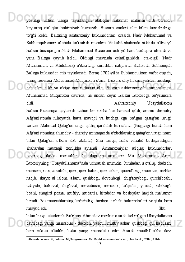 yoshligi   uchun   ularga   tayinlangan   otaliqlar   hukumat   ishlarini   olib   borardi,
keyinroq   otaliqlar   hokimiyati   kuchayib,   Buxoro   xonlari   ular   bilan   kurashishiga
to'g'ri   keldi.   Balxning   ashtarxoniy   hukumdorlari   orasida   Nadr   Muhammad   va
Subhonqulixonni   alohida   ko'rsatish   mumkin.   Valiahd   shahzoda   sifatida   o'ttiz   yil
Balxni   boshqargan   Nadr   Muhammad   Buxoroni   uch   yil   ham   boshqara   olmadi   va
yana   Balxga   qaytib   keldi.   Oldingi   mavzuda   eslatilganidek,   ota-o'g'il   (Nadr
Muhammad   va   Abdulaziz)   o'rtasidagi   kurashlar   natijasida   shahzoda   Subhonquli
Balxga hukumdor etib tayinlanadi. Biroq 1702-yilda Subhonqulixon vafot etgach,
uning nevarasi Muhammad Muqimxon o'zini  Buxoro oliy hokimiyatidan mustaqil
deb   e'lon   qildi   va   o'ziga   xon   rutbasini   oldi.   Buxoro   ashtarxoniy   hukumdorlar   na
Muhammad   Muqimxon   davrida,   na   undan   keyin   Balxni   Buxoroga   bo'ysundira
oldi.  Ashtarxoniy   Ubaydullaxon
Balxni   Buxoroga   qaytarish   uchun   bir   necha   bor   harakat   qildi,   ammo   shimoliy
Afg'onistonda   nihoyatda   katta   mavqei   va   kuchga   ega   bo'lgan   qatag'on   urug'i
sardori   Mahmud   Qatag'on   unga   qattiq   qarshilik   ko'rsatadi.   (Bugungi   kunda   ham
Afg'onistonning shimoliy - sharqiy mintaqasida o'zbeklarning qatag'on urug'i nomi
bilan   Qatag'on   o'lkasi   deb   ataladi).   Shu   tariqa,   Balx   valiahd   boshqaradigon
shahardan   mustaqil   xonlikka   aylandi.   Ashtarxoniylar   sulolasi   hukumdorlari
davridagi   davlat   mansablari   haqidagi   ma'lumotlarni   Mir   Muhammad   Amin
Buxoriyning "Ubaydullanoma"sida uchratish mumkin. Jumladan u otaliq, dodxoh,
mahram, rais, zakotchi, qozi, qozi kalon, qozi askar, qoavulbegi, muxrdor, mehtar
naqib,   shayx   ul   islom,   a'lam,   qushbegi,   devonbegi,   chig'atoybegi,   qurchiboshi,
udaychi,   bakovul,   shig'avul,   mirzaboshi,   miroxo'r,   to'qsoba,   yasoul,   eshikog'a
boshi,   shogird   pesha,   muftiy,   mudarris,   kitobdor   va   boshqalar   haqida   ma'lumot
beradi.   Bu   mansablarning   ko'pchiligi   boshqa   o'zbek   hukumdorlari   vaqtida   ham
mavjud edi.  Shu
bilan birga, akademik Bo'riboy Ahmedov mazkur asarda keltirilgan Ubaydullaxon
davridagi  yangi mansablar - dodxoh, yasoul, muftiy askar, qushbegi  qul kabilarni
ham   eslatib   o'tadiki,   bular   yangi   mansablar   edi 1
.   Asarda   muallif   o'sha   davr
1
 Abdurahmonova. Z,  Isakova. M, Suleymanova. Z -  Davlat muassasalari tarixi.,  Toshkent.,  2007., 231-b
13 