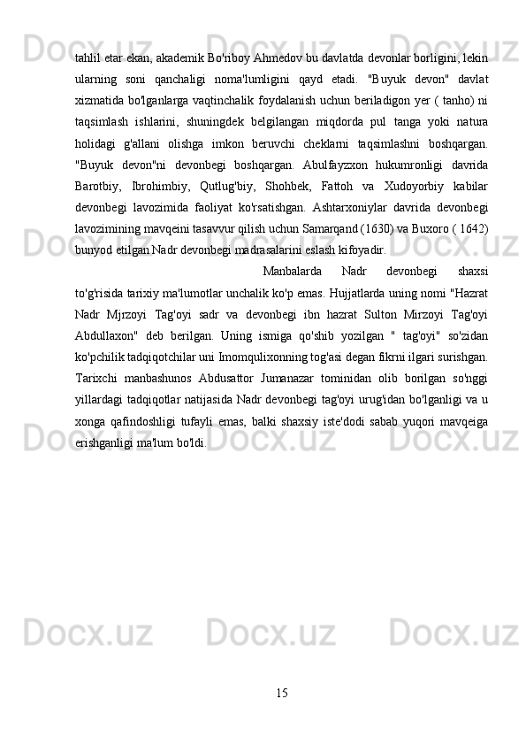 tahlil etar ekan, akademik Bo'riboy Ahmedov bu davlatda devonlar borligini, lekin
ularning   soni   qanchaligi   noma'lumligini   qayd   etadi.   "Buyuk   devon"   davlat
xizmatida bo'lganlarga vaqtinchalik foydalanish uchun beriladigon yer ( tanho) ni
taqsimlash   ishlarini,   shuningdek   belgilangan   miqdorda   pul   tanga   yoki   natura
holidagi   g'allani   olishga   imkon   beruvchi   cheklarni   taqsimlashni   boshqargan.
"Buyuk   devon"ni   devonbegi   boshqargan.   Abulfayzxon   hukumronligi   davrida
Barotbiy,   Ibrohimbiy,   Qutlug'biy,   Shohbek,   Fattoh   va   Xudoyorbiy   kabilar
devonbegi   lavozimida   faoliyat   ko'rsatishgan.   Ashtarxoniylar   davrida   devonbegi
lavozimining mavqeini tasavvur qilish uchun Samarqand (1630) va Buxoro ( 1642)
bunyod etilgan Nadr devonbegi madrasalarini eslash kifoyadir. 
Manbalarda   Nadr   devonbegi   shaxsi
to'g'risida tarixiy ma'lumotlar unchalik ko'p emas. Hujjatlarda uning nomi "Hazrat
Nadr   Mjrzoyi   Tag'oyi   sadr   va   devonbegi   ibn   hazrat   Sulton   Mirzoyi   Tag'oyi
Abdullaxon"   deb   berilgan.   Uning   ismiga   qo'shib   yozilgan   "   tag'oyi"   so'zidan
ko'pchilik tadqiqotchilar uni Imomqulixonning tog'asi degan fikrni ilgari surishgan.
Tarixchi   manbashunos   Abdusattor   Jumanazar   tominidan   olib   borilgan   so'nggi
yillardagi  tadqiqotlar  natijasida  Nadr  devonbegi  tag'oyi  urug'idan bo'lganligi  va u
xonga   qafindoshligi   tufayli   emas,   balki   shaxsiy   iste'dodi   sabab   yuqori   mavqeiga
erishganligi ma'lum bo'ldi.
15 