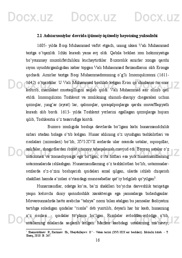 2.1 Ashtarxoniylar davrida ijtimoiy-iqtisodiy hayotning yuksalishi 
1605-   yilda   Boqi   Muhammad   vafot   etgach,   uning   ukasi   Vali   Muhammad
taxtga   o’tqazildi.   Ichki   kurash   yana   avj   oldi.   Qabila   beklari   xon   hokimiyatiga
bo’ysunmay   muxolifatchilikni   kuchaytirdilar.   Buxorolik   amirlar   xonga   qarshi
isyon uyushtirganligidan xabar topgan Vali Muhammad farzandlarini olib Eronga
qochadi.   Amirlar   taxtga   Boqi   Muhammadxonning   o’g’li   Imomqulixonni   (1611-
1642)   o’tqazdilar.   U   Vali   Muhammad   boshlab   kelgan   Eron   qo’shinlarini   tor-mor
keltirib,   mamlakat   mustaqilligini   saqlab   qoldi.   Vali   Muhammad   asir   olinib   qatl
etildi.   Imomqulixon   Toshkent   va   xonlikning   shimoli-sharqiy   chegaralari   uchun
qozoqlar,   jung’ar   (ayrat)   lar,   qalmoqlar,   qoraqalpoqlarga   qarshi   muvaffaqiyatli
kurash   olib   bordi.   1613-   yilda   Toshkent   yerlarini   egallagan   qozoqlarga   hujum
qilib, Toshkentni o’z tasarrufiga kiritdi. 
Buxoro   xonligida   boshqa   davrlarda   bo‘lgani   kabi   hunarmandchilik
sirlari   otadan   bolaga   o‘tib   kelgan.   Hunar   ahlining   o‘z   uyushgan   tashkilotlari   va
risolalari   (nizomlari)   bo‘lib,   XVI-XVII   asrlarda   ular   orasida   ustalar,   oqsoqollar,
xalifalar, shogirdlardan iborat ijtimoiy tabaqalanish mavjud edi. Boyroq  ustalar  o‘z
ustaxonasi  va xomashyosiga  ega  bo‘lgan, o‘rta  hollari  esa  yirk hunarmandlaming
ustaxonalarida ishlashgan. Hunarmandlaming o‘z tashkilotlari bo‘lib, ustaxonalar-
sexlarda   o‘z-o‘zini   boshqarish   qoidalari   amal   qilgan,   ularda   ishlab   chiqarish
shakllari  hamda  a’zolari o‘rtasidagi munosabatlar qat’iy belgilab qo‘yilgan 1
.
Hunarmandlar,   odatga   ko‘ra,   ba’zi   shakllari   bo‘yicha   darveshlik   tariqatiga
yaqin   keluvchi   diniy   qarindoshlik   xarakteriga   ega   jamoalarga   birlashganlar.
Movarounnahrda hatto arabcha “tahiya” nomi bilan atalgan bu jamoalar faoliyatini
tartibga   soladigan   qoidalar   “risola”   deb   yuritilib,   deyarli   har   bir   kasb,   hunaming
o‘z   risolasi   -   qoidalar   to‘plami   bo‘lgan.   Risolalar   avloddan-avlodga   o‘tib,
ustalaming   oilalarida   saqlanib   kelgan.   Mazkur   kasbdagi   ustalaming   ma’naviy,
1
  Shamsutdinov.   R,   Karimov.   Sh,   Ubaydullayev.   O’   -   Vatan   tarixi   (XVI-XIX   asr   boshlari).   Ikkinchi   kitob.   -   T.
Sharq, 2010. B. 267.
16 