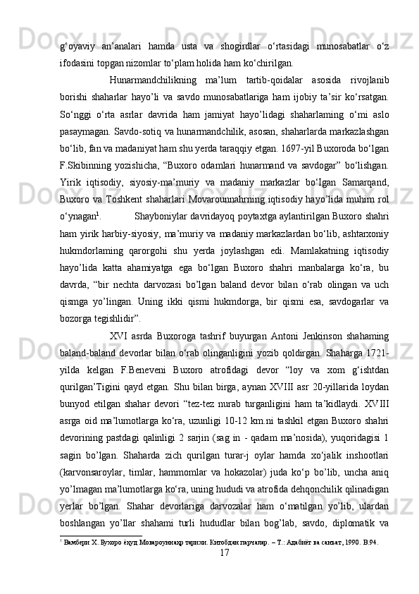 g‘oyaviy   an’analari   hamda   usta   va   shogirdlar   o‘rtasidagi   munosabatlar   o‘z
ifodasini topgan nizomlar to‘plam holida ham ko‘chirilgan.
Hunarmandchilikning   ma’lum   tartib-qoidalar   asosida   rivojlanib
borishi   shaharlar   hayo’li   va   savdo   munosabatlariga   ham   ijobiy   ta’sir   ko‘rsatgan.
So‘nggi   o‘rta   asrlar   davrida   ham   jamiyat   hayo’lidagi   shaharlaming   о ‘mi   aslo
pasaymagan. Savdo-sotiq va hunarmandchilik, asosan, shaharlarda markazlashgan
bo‘lib, fan va madaniyat ham shu yerda taraqqiy etgan. 1697-yil Buxoroda bo‘lgan
F.Skibinning   yozishicha,   “Buxoro   odamlari   hunarmand   va   savdogar”   bo‘lishgan.
Yirik   iqtisodiy,   siyosiy-ma’muriy   va   madaniy   markazlar   bo‘Igan   Samarqand,
Buxoro  va  Toshkent  shaharlari  Movarounnahrning  iqtisodiy  hayo’lida  muhim   rol
o‘ynagan 1
. Shayboniylar davridayoq poytaxtga aylantirilgan Buxoro shahri
ham yirik harbiy-siyosiy, ma’muriy va madaniy markazlardan bo‘lib, ashtarxoniy
hukmdorlaming   qarorgohi   shu   yerda   joylashgan   edi.   Mamlakatning   iqtisodiy
hayo’lida   katta   ahamiyatga   ega   bo‘lgan   Buxoro   shahri   manbalarga   ko‘ra,   bu
davrda,   “bir   nechta   darvozasi   bo’lgan   baland   devor   bilan   o‘rab   olingan   va   uch
qismga   yo’lingan.   Uning   ikki   qismi   hukmdorga,   bir   qismi   esa,   savdogarlar   va
bozorga tegishlidir”. 
XVI   asrda   Buxoroga   tashrif   buyurgan   Antoni   Jenkinson   shahaming
baland-baland devorlar  bilan  o‘rab  olinganligini   yozib qoldirgan. Shaharga  1721-
yilda   kelgan   F.Beneveni   Buxoro   atrofidagi   devor   “loy   va   xom   g‘ishtdan
qurilgan’Tigini   qayd   etgan.   Shu   bilan   birga,   aynan   XVIII   asr   20-yillarida   loydan
bunyod   etilgan   shahar   devori   “tez-tez   nurab   turganligini   ham   ta’kidlaydi.   XVIII
asrga  oid  ma’lumotlarga  ko‘ra,  uzunligi   10-12  km.ni  tashkil  etgan   Buxoro  shahri
devorining   pastdagi   qalinligi   2   sarjin  (sag   in   -   qadam   ma’nosida),   yuqoridagisi   1
sagin   bo’lgan.   Shaharda   zich   qurilgan   turar-j   oylar   hamda   xo‘jalik   inshootlari
(karvonsaroylar,   timlar,   hammomlar   va   hokazolar)   juda   ko‘p   bo’lib,   uncha   aniq
yo’lmagan ma’lumotlarga ko‘ra, uning hududi va atrofida dehqonchilik qilinadigan
yerlar   bo’lgan.   Shahar   devorlariga   darvozalar   ham   o‘matilgan   yo’lib,   ulardan
boshlangan   yo’llar   shahami   turli   hududlar   bilan   bog’lab,   savdo,   diplomatik   va
1
  Вамбери   Х .  Бухоро   ёҳуд   Мовароуннаҳр   тарихи .  Китобдан парчалар. – Т.: Адабиёт ва санъат, 1990.  B .94.
17 