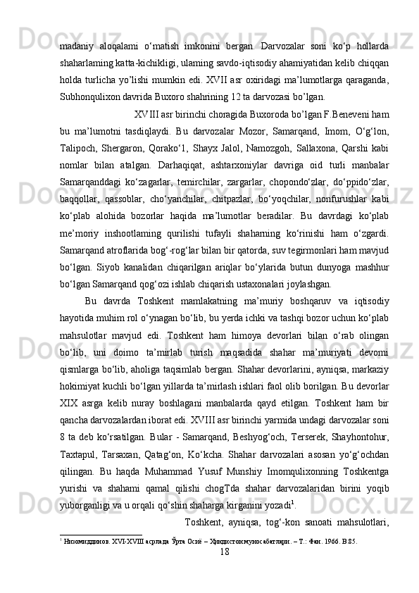 madaniy   aloqalami   o‘matish   imkonini   bergan.   Darvozalar   soni   ko‘p   hollarda
shaharlaming katta-kichikligi, ulaming savdo-iqtisodiy ahamiyatidan kelib chiqqan
holda turlicha yo’lishi  mumkin edi. XVII  asr oxiridagi ma’lumotlarga qaraganda,
Subhonqulixon davrida Buxoro shahrining 12 ta darvozasi bo’lgan. 
XVIII asr birinchi choragida Buxoroda bo’lgan F.Beneveni ham
bu   ma’lumotni   tasdiqlaydi.   Bu   darvozalar   Mozor,   Samarqand,   Imom,   O‘g‘lon,
Talipoch,   Shergaron,   Qorako‘1,   Shayx   Jalol,   Namozgoh,   Sallaxona,   Qarshi   kabi
nomlar   bilan   atalgan.   Darhaqiqat,   ashtarxoniylar   davriga   oid   turli   manbalar
Samarqanddagi   ko‘zagarlar,   temirchilar,   zargarlar,   chopondo‘zlar,   do‘ppido‘zlar,
baqqollar,   qassoblar,   cho‘yanchilar,   chitpazlar,   bo‘yoqchilar,   nonfurushlar   kabi
ko‘plab   alohida   bozorlar   haqida   ma’lumotlar   beradilar.   Bu   davrdagi   ko‘plab
me’moriy   inshootlaming   qurilishi   tufayli   shaharning   ko‘rinishi   ham   o‘zgardi.
Samarqand atroflarida bog‘-rog‘lar bilan bir qatorda, suv tegirmonlari ham mavjud
bo‘lgan.   Siyob   kanalidan   chiqarilgan   ariqlar   bo‘ylarida   butun   dunyoga   mashhur
bo‘lgan Samarqand qog‘ozi ishlab chiqarish ustaxonalari joylashgan.
Bu   davrda   Toshkent   mamlakatning   ma’muriy   boshqaruv   va   iqtisodiy
hayotida muhim rol o‘ynagan bo‘lib, bu yerda ichki va tashqi bozor uchun ko‘plab
mahsulotlar   mavjud   edi.   Toshkent   ham   himoya   devorlari   bilan   o‘rab   olingan
bo‘lib,   uni   doimo   ta’mirlab   turish   maqsadida   shahar   ma’muriyati   devomi
qismlarga bo‘lib, aholiga taqsimlab bergan. Shahar devorlarini, ayniqsa, markaziy
hokimiyat kuchli bo‘lgan yillarda ta’mirlash ishlari faol olib borilgan. Bu devorlar
XIX   asrga   kelib   nuray   boshlagani   manbalarda   qayd   etilgan.   Toshkent   ham   bir
qancha darvozalardan iborat edi. XVIII asr birinchi yarmida undagi darvozalar soni
8   ta   deb   ko‘rsatilgan.   Bular   -   Samarqand,   Beshyog‘och,   Terserek,   Shayhontohur,
Taxtapul,   Tarsaxan,   Qatag‘on,   Ko‘kcha.   Shahar   darvozalari   asosan   yo‘g‘ochdan
qilingan.   Bu   haqda   Muhammad   Yusuf   Munshiy   Imomqulixonning   Toshkentga
yurishi   va   shahami   qamal   qilishi   chogTda   shahar   darvozalaridan   birini   yoqib
yuborganligi va u orqali qo‘shin shaharga kirganini yozadi 1
.
Toshkent,   ayniqsa,   tog‘-kon   sanoati   mahsulotlari,
1
 Низомиддинов. XVI-XVIII асрлада Ўрта Осиё – Ҳиндистон муносабатлари. – Т.: Фан. 1966.  B.85.
18 