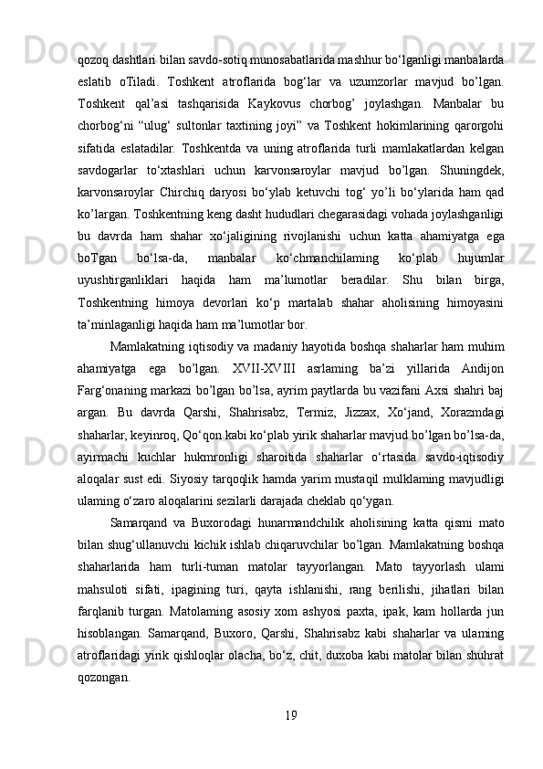 qozoq dashtlari bilan savdo-sotiq munosabatlarida mashhur bo‘lganligi manbalarda
eslatib   oTiladi.   Toshkent   atroflarida   bog‘lar   va   uzumzorlar   mavjud   bo’lgan.
Toshkent   qal’asi   tashqarisida   Kaykovus   chorbog’   joylashgan.   Manbalar   bu
chorbog‘ni   “ulug‘   sultonlar   taxtining   joyi”   va   Toshkent   hokimlarining   qarorgohi
sifatida   eslatadilar.   Toshkentda   va   uning   atroflarida   turli   mamlakatlardan   kelgan
savdogarlar   to‘xtashlari   uchun   karvonsaroylar   mavjud   bo’lgan.   Shuningdek,
karvonsaroylar   Chirchiq   daryosi   bo‘ylab   ketuvchi   tog‘   yo’li   bo‘ylarida   ham   qad
ko’largan. Toshkentning keng dasht hududlari chegarasidagi vohada joylashganligi
bu   davrda   ham   shahar   xo‘jaligining   rivojlanishi   uchun   katta   ahamiyatga   ega
boTgan   bo‘lsa-da,   manbalar   ko‘chmanchilaming   ko‘plab   hujumlar
uyushtirganliklari   haqida   ham   ma’lumotlar   beradilar.   Shu   bilan   birga,
Toshkentning   himoya   devorlari   ko‘p   martalab   shahar   aholisining   himoyasini
ta’minlaganligi haqida ham ma’lumotlar bor.
Mamlakatning iqtisodiy va madaniy hayotida boshqa shaharlar ham muhim
ahamiyatga   ega   bo’lgan.   XVII-XVIII   asrlaming   ba’zi   yillarida   Andijon
Farg‘onaning markazi bo’lgan bo’lsa, ayrim paytlarda bu vazifani Axsi shahri baj
argan.   Bu   davrda   Qarshi,   Shahrisabz,   Termiz,   Jizzax,   Xo‘jand,   Xorazmdagi
shaharlar, keyinroq, Qo‘qon kabi ko‘plab  yirik  shaharlar mavjud bo’lgan bo’lsa-da,
ayirmachi   kuchlar   hukmronligi   sharoitida   shaharlar   o‘rtasida   savdo-iqtisodiy
aloqalar sust edi. Siyosiy tarqoqlik   hamda yarim   mustaqil mulklaming mavjudligi
ulaming o‘zaro aloqalarini sezilarli darajada cheklab qo‘ygan.
Samarqand   va   Buxorodagi   hunarmandchilik   aholisining   katta   qismi   mato
bilan shug‘ullanuvchi kichik ishlab chiqaruvchilar bo’lgan. Mamlakatning boshqa
shaharlarida   ham   turli-tuman   matolar   tayyorlangan.   Mato   tayyorlash   ulami
mahsuloti   sifati,   ipagining   turi,   qayta   ishlanishi,   rang   berilishi,   jihatlari   bilan
farqlanib   turgan.   Matolaming   asosiy   xom   ashyosi   paxta,   ipak,   kam   hollarda   jun
hisoblangan.   Samarqand,   Buxoro,   Qarshi,   Shahrisabz   kabi   shaharlar   va   ulaming
atroflaridagi   yirik   qishloqlar olacha, bo‘z, chit, duxoba kabi matolar bilan shuhrat
qozongan.
19 