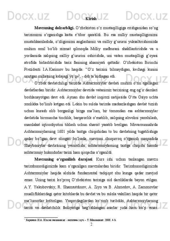 Kirish
Mavzuning dolzarbligi.   О ‘zbekiston   о ‘z mustaqilligiga erishganidan s о ‘ng
tariximizni   о ‘rganishga   katta   e’tibor   qaratildi.   Bu   esa   milliy   mustaqilligimizni
mustahkamlashda,   о ‘zligimizni   anglashimiz   va   milliy   g‘ururni   yuksaltirishimizda
muhim   omil   b о ‘lib   xizmat   qilmoqda   Milliy   mafkurani   shakllantirishda   va   u
yordamida   xalqning   milliy   g‘ururini   oshirishda,   uni   vatan   mustaqilligi   g‘oyasi
atrofida   birlashtirishda   tarix   fanining   ahamiyati   qattadir.   О ‘zbekiston   Birinchi
Prezidenti   I.A.Karimov   bu   haqida:   “ О ‘z   tarixini   bilmaydigan,   kechagi   kunini
unutgan millatning kelajagi y о ‘q» 1
, - deb ta’kidlagan edi. 
О ‘zbek   davlatchiligi   tarixida   Ashtarxoniylar   davlati   muhim   о ‘rin   egallagan
davlatlardan biridir. Ashtarxoniylar davrida vatanimiz tarixining eng og‘ir damlari
boshlanayotgan   davr   edi.   Aynan   shu   davlat   inqirozi   natijasida   О ‘rta   Osiyo   uchta
xonlikka b о ‘linib ketgan edi. Lekin bu sulola tarixda markazlashgan davlat tuzish
uchun   kurash   olib   borganligi   bizga   ma’lum,   bir   tomondan   esa   ashtarxoniylar
davlatida  birmuncha   tinchlik,  barqarorlik   о ‘rnatilib,  xalqning  ahvolini   yaxshilash,
mamlakat   iqtisodiyotini   tiklash   uchun   sharoit   yaratib   berilgan.   Movarounnahrda
Ashtarxoniylarning   1601   yilda   taxtga   chiqishidan   to   bu   davlatning   tugatilishiga
qadar   b о ‘lgan   davr   olingan   b о ‘lsada,   mavzuni   chuqurroq   о ‘rganish   maqsadida
Shayboniylar   davlatining   yemirilishi,   ashtarxoniylarning   taxtga   chiqishi   hamda
ashtarxoniy hukmdorlar tarixi ham qisqacha  о ‘rganildi. 
Mavzuning   о ‘rganilish   darajasi .   Kurs   ishi   uchun   tanlangan   mavzu
tarixshunosligimizda   kam   о ‘rganilgan   mavzulardan   biridir.   Tarixshunosligimizda
Ashtarxoniylar   haqida   alohida   fundamental   tadqiqot   shu   kunga   qadar   mavjud
emas.   Uning   tarixi   k о ‘proq   О ‘zbekiston   tarixiga   oid   darsliklarda   bayon   etilgan.
A.Y.   Yakubovskiy,   R.   Shamsutdinov,   A.   Ziyo   va   B.   Ahmedov,   A.   Zamonovlar
muallifliklaridagi qator kitoblarda bu davlat va bu sulola vakillari haqida bir qator
ma’lumotlar   keltirilgan.   Yuqoridagilardan   k о ‘rinib   turibdiki,   Ashtarxoniylarning
tarixi   va   davlatchilik   faoliyatiga   bag‘ishlangan   asarlar   juda   ham   k о ‘p   emas.
1
 Каримов И.А. Юксак маънавият -   енгилмас куч – Т.:Маънавият. 2008. 4- b .
2 