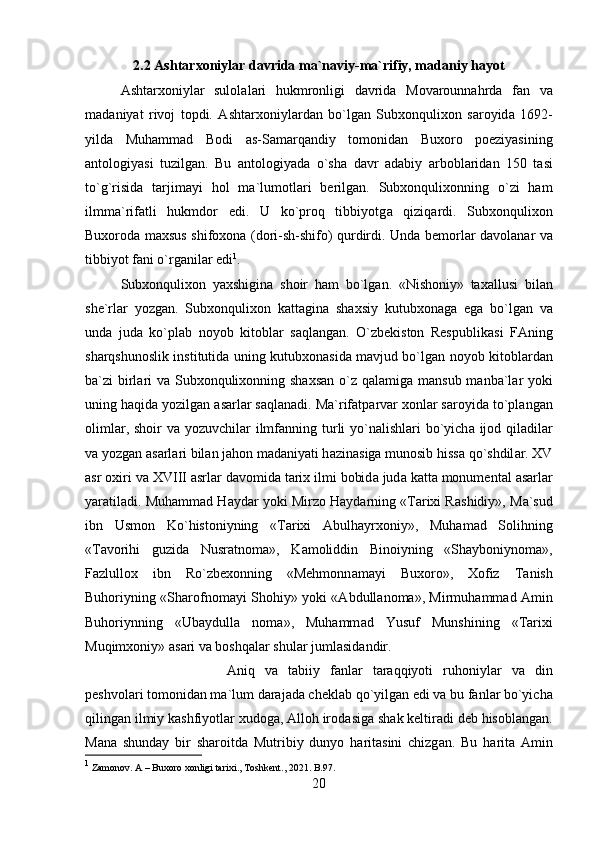 2.2 Ashtarxoniylar davrida ma`naviy-ma`rifiy, madaniy hayot
Ashtarxoniyl а r   sulol а l а ri   hukmronligi   d а vrid а   Movarounnahrd а   f а n   v а
m а d а niyat   rivoj   topdi.   Ashtarxoniyl а rd а n   bo`lg а n   Subxonqulixon   s а royid а   1692-
yild а   Muhamm а d   Bodi   а s-S а m а rq а ndiy   tomonid а n   Buxoro   poeziyasining
а ntologiyasi   tuzilg а n.   Bu   а ntologiyad а   o`sh а   d а vr   а d а biy   а rbobl а rid а n   150   t а si
to`g`risid а   t а rjim а yi   hol   m а `lumotl а ri   berilgan.   Subxonqulixonning   o`zi   ham
ilmm а `rif а tli   hukmdor   edi.   U   ko`proq   tibbiyotg а   qiziq а rdi.   Subxonqulixon
Buxorod а   maxsus shifoxona (dori-sh-shifo) qurdirdi. Und а   bemorl а r d а vol а n а r v а
tibbiyot f а ni o`rg а nil а r edi 1
. 
Subxonqulixon   yaxshigin а   shoir   ham   bo`lg а n.   «Nishoniy»   taxallusi   bil а n
she`rl а r   yozg а n.   Subxonqulixon   k а tt а gin а   shaxsiy   kutubxon а g а   eg а   bo`lg а n   v а
und а   jud а   ko`pl а b   noyob   kitobl а r   s а ql а ng а n.   O`zbekiston   Respublik а si   FAning
sharqshunoslik institutid а   uning kutubxon а sid а   m а vjud bo`lg а n noyob kitobl а rd а n
b а `zi  birl а ri  v а   Subxonqulixonning shaxsan  o`z q а l а mig а   m а nsub m а nb а `l а r yoki
uning haqida yozilg а n  а s а rl а r s а ql а n а di. M а `rif а tp а rv а r xonl а r s а royid а  to`pl а ng а n
oliml а r, shoir v а   yozuvchil а r ilmf а nning turli yo`n а lishl а ri  bo`yich а   ijod qiladil а r
v а  yozg а n  а s а rl а ri bil а n jahon m а d а niyati h а zin а sig а  munosib hiss а  qo`shdil а r. XV
а sr oxiri v а  XVIII  а srl а r d а vomid а  tarix ilmi bobid а  jud а  k а tt а  monument а l  а s а rl а r
yar а til а di. Muhamm а d H а yd а r yoki Mirzo H а yd а rning «Tarixi R а shidiy», M а `sud
ibn   Usmon   Ko`histoniyning   «Tarixi   А bulh а yrxoniy»,   Muham а d   Solihning
«T а vorihi   guzid а   Nusr а tnom а »,   K а moliddin   Binoiyning   «Shayboniynom а »,
F а zlullox   ibn   Ro`zbexonning   «Mehmonn а m а yi   Buxoro»,   Xofiz   T а nish
Buhoriyning «Sh а rofnom а yi Shohiy» yoki « А bdull а nom а », Mirmuhamm а d   А min
Buhoriynning   «Ub а ydull а   nom а »,   Muhamm а d   Yusuf   Munshining   «Tarixi
Muqimxoniy»  а s а ri v а  boshqal а r shul а r juml а sid а ndir. 
А niq   v а   t а biiy   f а nl а r   t а r а qqiyoti   ruhoniyl а r   v а   din
peshvolari tomonid а n m а `lum d а r а j а d а  chekl а b qo`yilg а n edi v а  bu f а nl а r bo`yich а
qiling а n ilmiy k а shfiyotl а r xudog а , Alloh irod а sig а  sh а k keltir а di deb hisobl а ng а n.
M а n а   shunday   bir   sharoitd а   Mutribiy   dunyo   h а rit а sini   chizg а n.   Bu   h а rit а   А min
1
 Zamonov. A – Buxoro xonligi tarixi., Toshkent., 2021. B.97.
20 