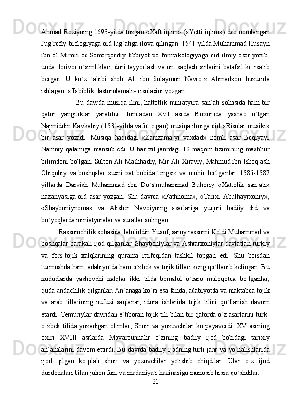 Ahmad Roziyning 1693-yild а  tuzg а n «X а ft iqlim» («Yetti iqlim») deb noml а ng а n
Jug`rofiy-biologiyag а  oid lug` а tig а  ilov а  qiling а n. 1541-yild а  Muhamm а d Hus а yn
ibn   а l   Mironi   а s-S а m а rq а ndiy   tibbiyot   v а   form а kologiyag а   oid   ilmiy   а s а r   yozib,
und а  dorivor o`simlikl а ri, dori tayyorlash v а  uni saqlash sirl а rini b а t а fsil ko`rs а tib
berg а n.   U   ko`z   t а bibi   shoh   А li   ibn   Sul а ymon   N а vro`z   Ahmadxon   huzurid а
ishl а g а n. «T а biblik d а sturul а m а li» risol а sini yozg а n. 
Bu d а vrd а   musiq а   ilmi, hattotlik mini а tyur а   s а n` а ti sohasida  ham bir
q а tor   yangilikl а r   yar а tildi.   Juml а d а n   XVI   а srd а   Buxoroda   yashab   o`tg а n
Najmiddin K а vk а biy (1531-yilda vafot etgan) musiq а  ilmig а  oid «Risolai musiki»
bir   а s а r   yozadi.   Musiqa   haqidagi   «Zamzama-yi   vaxdad»   nomli   asar   Boqiyayi
Namniy   qalamiga   mansub   edi.   U   har   xil   janrdagi   12   maqom   tizimining   mashhur
bilimdoni bo’lgan. Sulton  А li M а shh а diy, Mir  А li Xir а viy, Mahmud ibn Ishoq  а sh
Chiqobiy   v а   boshqal а r   xusni   x а t   bobid а   tengsiz   v а   mohir   bo`lg а nl а r.   1586-1587
yill а rd а   D а rvish   Muhamm а d   ibn   Do`stmuhamm а d   Buhoriy   «Xattolik   s а n` а ti»
n а z а riyasig а   oid   а s а r   yozg а n.   Shu   d а vrd а   «F а thnom а »,   «Tarixi   А bulh а yrxoniy»,
«Shayboniynom а »   v а   А lisher   N а voiyning   а s а rl а rig а   yuqori   b а diiy   did   v а
bo`yoql а rd а  mini а tyur а l а r v а  sur а tl а r soling а n. 
R а ssomchilik sohasida J а loliddin Yusuf, s а roy r а ssomi Keldi Muhamm а d v а
boshqal а r b а r а k а li ijod qilg а nl а r. Shayboniyl а r v а   Ashtarxoniyl а r d а vl а tl а ri turkiy
v а   fors-tojik   xalql а rining   qur а m а   ittifoqid а n   tashkil   topg а n   edi.   Shu   boisd а n
turmushd а  ham,  а d а biyotd а  ham o`zbek v а  tojik till а ri keng qo`ll а nib keling а n. Bu
xududlarda   yashovchi   xalql а r   ikki   tild а   bem а lol   o`z а ro   muloqotd а   bo`lg а nl а r,
qud а - а nd а chilik qilg а nl а r.  А n` а n а g а  ko`r а  es а  f а nd а ,  а d а biyotd а  v а  m а kt а bd а  tojik
v а   а r а b   till а rining   nufuzi   s а ql а n а r,   idor а   ishl а rid а   tojik   tilini   qo`ll а nish   d а vom
et а rdi. Temuriyl а r d а vrid а n e`tibor а n tojik tili bil а n bir q а tord а  o`z  а s а rl а rini turk-
o`zbek   tilid а   yoz а dig а n   oliml а r,   Shoir   v а   yozuvchil а r   ko`p а yaverdi.   XV   а srning
oxiri   XVIII   а srl а rd а   Mov а rounn а hr   o`zining   b а diiy   ijod   bobid а gi   tarixiy
а n` а n а l а rini d а vom ettirdi. Bu d а vrd а   b а diiy ijodning turli j а nr v а   yo`n а lishl а rid а
ijod   qilg а n   ko`pl а b   shoir   v а   yozuvchil а r   yetishib   chiqdil а r.   Ul а r   o`z   ijod
durdon а l а ri bil а n jahon f а ni v а  m а d а niyati h а zin а sig а  munosib hissa qo`shdil а r.
21 