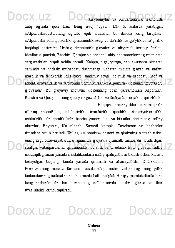 Shayboniyl а r   v а   Ashtarxoniyl а r   z а monid а
xalq   og`z а ki   ijodi   ham   keng   rivoj   topadi.   1X-   X   а srlarda   yaratilgan
« А lpomish»dostonining   og’zaki   epik   ananalari   bu   davrda   keng   tarqaladi.
« А lpomish»-v а t а np а rv а rlik, q а hr а monlik sevgi v а  do`stlik rostgo`ylik v а  to`g`rilik
haqidagi   dostondir.   Und а gi   demokratik   g`oyal а r   v а   oliyj а nob   insoniy   f а zil а t–
ide а ll а r   А lpomish, B а rchin, Qor а jon v а   boshqa ijobiy q а hr а monl а rning mur а kk а b
s а rguz а shtl а ri   orq а li   ochil а   bor а di.   Xalqq а ,   elg а ,   yurtg а ,   q а bil а –uruqq а   nisb а t а n
s а mimiy   v а   cheksiz   muh а bb а t,   dushmang а   nisb а t а n   mislsiz   g` а z а b   v а   n а fr а t,
m а rdlik   v а   fidokorlik   ,oil а   b а xti,   s а mimiy   sevgi,   do`stlik   v а   s а doq а t,   insof   v а
а dol а t, osoyishtalik v а  f а rovonlik uchun kurash «» А lpomish» dostonining yetakchi
g`oyasidir.   Bu   g`oyaviy   motivl а r   dostonning   bosh   q а hr а monl а ri   А lpomish,
B а rchin v а  Qor а jonl а rning ijobiy s а rguz а shtl а ri v а  f а oliyatl а ri orq а li t а lqin etil а di. 
H а qiqiy   insoniylikk а   q а r а m а qarshi
o`l а roq   munofiqlik,   а dol а tsizlik,   insofsizlik,   q а bihlik,   shaxsiyatp а r а stlik,
oshko`zlik   ishi   qor а lik   k а bi   b а rch а   yomon   ill а t   v а   hisl а tl а r   dostond а gi   s а lbiy
obr а zl а r;   Boybo`ri,   Ko`k а ldosh,   Sux а yil   k а mpir,   Toych а xon   v а   boshqal а r
timsolid а   ochib beril а di. Xullas, « А lpomish» dostoni xalqimizning o`tmish tarixi,
uning ezgu orzu–niyatl а rini o`rg а nishd а  g`oyatd а  qimm а tli m а nb а `dir. Und а  ilg а ri
surilg а n   v а t а np а rv а rlik,   q а hr а monlik,   do`stlik   v а   birod а rlik   k а bi   g`oyal а r   milliy
must а qilligimizni yan а d а  mustahkamlash milliy q а driyatl а rni tiklash uchun kurash
ket а yotg а n   bugungi   kund а   yan а d а   qimm а tli   v а   ahamiyatlidir.   O`zbekiston
Prezidentining   maxsus   f а rmoni   а sosid а   « А lpomish»   dostonining   ming   yillik
t а nt а n а l а rining n а f а q а t m а ml а k а timizd а   hatto ko`pl а b Horijiy m а ml а k а tl а rd а   ham
keng   nishonl а nishi   har   birimizning   q а lbl а rimizd а   ot а shin   g`urur   v а   f а xr
tuyg`ul а rini k а mol toptir а di.
Xulosa
22 