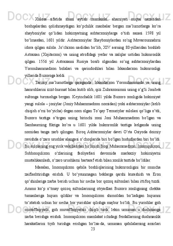 Xulosa   sifatida   shuni   aytish   mumkinki,   ahamiyati   nuqtai   nazaridan
boshqalardan   qolishmaydigan   k о ‘pchilik   manbalar   bergan   ma’lumotlarga   k о ‘ra
shayboniylar   q о ‘lidan   hokimyatning   ashtarxoniylarga   о ‘tish   sanasi   1598   yil
b о ‘lmasdan,   1601   yildir.   Ashtarxoniylar   Shayboniylardan   s о ‘ng   Movarounnahrni
idora   qilgan   sulola.   J о ‘chixon   naslidan   b о ‘lib,   XIV   asrning   80-yillaridan   boshlab
Astraxan   (Xojitarxon)   va   uning   atrofidagi   yerlar   va   xalqlar   ustidan   hukmronlik
qilgan.   1556   yil   Astraxanni   Rusiya   bosib   olgandan   s о ‘ng   ashtarxoniylardan
Yormuhammadxon   bolalari   va   qarindoshlari   bilan   Iskandarxon   hukmronligi
yillarida Buxoroga keldi. 
Tarixiy   ma’lumotlarga   qaraganda,   Iskandarxon   Yormuhammada   va   uning
hamrohlarini izzit-hurmat bilan kutib olib, qizi Zuhraxonimni uning  о ‘g‘li Jonibek
sultonga   turmushga   bergan.   Keyinchalik   1601   yilda   Buxoro   xonligida   hokimiyat
yangi sulola – joniylar (Joniy Muhammadxon nomidan) yoki ashtarxoniylar (kelib
chiqish  о ‘rni b о ‘yicha) degan nom olgan T о ‘qay Temuriylar sulolasi q о ‘liga  о ‘tdi,
Buxoro   taxtiga   о ‘tirgan   uning   birinchi   xoni   Joni   Muhammadxon   b о ‘lgan   va
Sambaurning   fikriga   k о ‘ra   u   1601   yilda   hukmronlik   taxtiga   kelganda   uning
nomidan   tanga   zarb   qilingan.   Biroq   Ashtarxoniylar   davri   О ‘rta   Osiyoda   doimiy
ravishda  о ‘zaro urushlar alangasi  о ‘choqlarida biri b о ‘lgan hududlardan biri b о ‘ldi.
Bu sulolaning eng yirik vakillaridan b о ‘lmish Boqi Muhammadxon, Imomqulixon,
Subhonqulixon   о ‘zlarining   faoliyatlari   davomida   markaziy   hokimiyatni
mustahkamlash,  о ‘zaro urushlarni bartaraf etish bilan xonlik taxtida b о ‘ldilar.
Masalan,   Imomqulixon   qabila   boshliqlarining   hukmronligini   bir   muncha
zaiflashtirishga   erishdi.   U   b о ‘ysunmagan   beklarga   qarshi   kurashish   va   Eron
q о ‘shinlariga zarba berish uchun bir necha bor qozoq sultonlari bilan ittifoq tuzdi.
Ammo   k о ‘p   о ‘tmay   qozoq   sultonlarining   otryadlari   Buxoro   xonligining   chekka
tumanlariga   hujum   qildilar   va   Imomqulixon   shimoldan   b о ‘ladigan   hujumni
t о ‘xtatish   uchun   bir   necha   bor   yurishlar   qilishga   majbur   b о ‘ldi.   Bu   yurishlar   goh
muvaffaqiyatli,   goh   muvaffaqiyatsiz   chiqib   turdi,   lekin   umuman   u   dushmanga
zarba berishga erishdi. Imomqulixon mamlakat ichidagi feodallarning dushmanlik
harakatlarini   tiyib   turishga   erishgan   b о ‘lsa-da,   umuman   qabilalarning   amirlari
23 