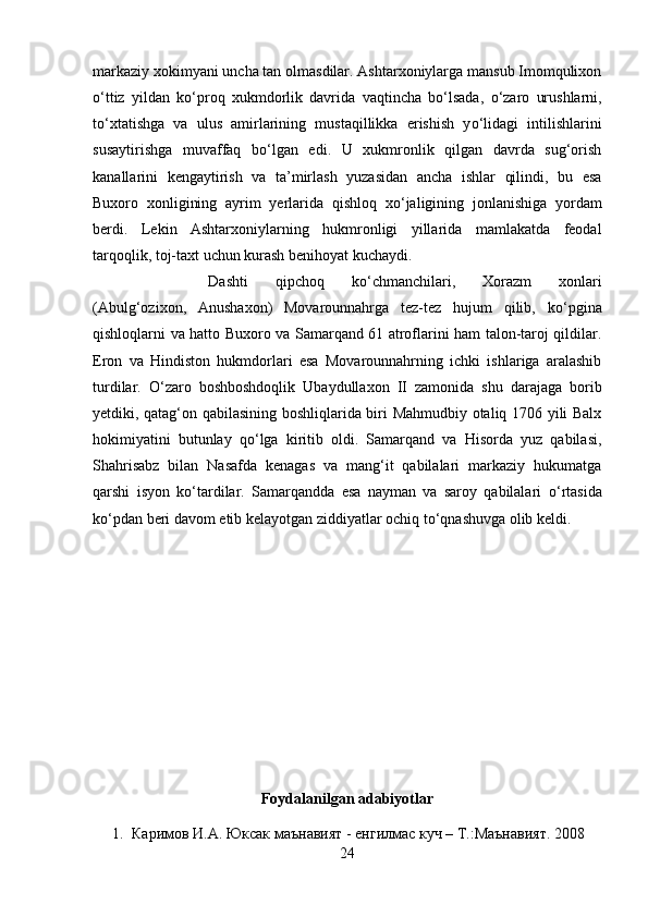 markaziy xokimyani uncha tan olmasdilar. Ashtarxoniylarga mansub Imomqulixon
о ‘ttiz   yildan   k о ‘proq   xukmdorlik   davrida   vaqtincha   b о ‘lsada,   о ‘zaro   urushlarni,
t о ‘xtatishga   va   ulus   amirlarining   mustaqillikka   erishish   y о ‘lidagi   intilishlarini
susaytirishga   muvaffaq   b о ‘lgan   edi.   U   xukmronlik   qilgan   davrda   sug‘orish
kanallarini   kengaytirish   va   ta’mirlash   yuzasidan   ancha   ishlar   qilindi,   bu   esa
Buxoro   xonligining   ayrim   yerlarida   qishloq   x о ‘jaligining   jonlanishiga   yordam
berdi.   Lekin   Ashtarxoniylarning   hukmronligi   yillarida   mamlakatda   feodal
tarqoqlik, toj-taxt uchun kurash benihoyat kuchaydi. 
Dashti   qipchoq   k о ‘chmanchilari,   Xorazm   xonlari
(Abulg‘ozixon,   Anushaxon)   Movarounnahrga   tez-tez   hujum   qilib,   k о ‘pgina
qishloqlarni va hatto Buxoro va Samarqand 61 atroflarini ham talon-taroj qildilar.
Eron   va   Hindiston   hukmdorlari   esa   Movarounnahrning   ichki   ishlariga   aralashib
turdilar.   О ‘zaro   boshboshdoqlik   Ubaydullaxon   II   zamonida   shu   darajaga   borib
yetdiki, qatag‘on qabilasining boshliqlarida biri Mahmudbiy otaliq 1706 yili Balx
hokimiyatini   butunlay   q о ‘lga   kiritib   oldi.   Samarqand   va   Hisorda   yuz   qabilasi,
Shahrisabz   bilan   Nasafda   kenagas   va   mang‘it   qabilalari   markaziy   hukumatga
qarshi   isyon   k о ‘tardilar.   Samarqandda   esa   nayman   va   saroy   qabilalari   о ‘rtasida
k о ‘pdan beri davom etib kelayotgan ziddiyatlar ochiq t о ‘qnashuvga olib keldi.
Foydalanilgan adabiyotlar
1. Каримов   И . А .  Юксак   маънавият  -  енгилмас   куч  –  Т .: Маънавият .  2008
24 