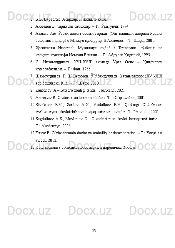 2. В.В. Бартольд, Асарлар, II жилд, 2-қисм,
3. Аҳмедов Б. Тарихдан сабоқлар. – Т.: Ўқитувчи, 1994.
4. Азамат Зиё. Ўзбек давлатчилиги тарихи: (Энг қадимги даврдан Россия
босқинига қадар) // Масъул муҳаррир: Б.Аҳмедов. – Т.: Шарқ, 2001.
5. Ҳасанхожа   Нисорий.   Музаккири   аҳбоб   /   Таржимон,   сўзбоши   ва
изоҳлар муаллифи Исмоил Бекжон. – Т.: Абдулла Қодирий, 1993.
6. И.   Низомиддинов.   XVI-XVIII   асрлада   Ўрта   Осиё   –   Ҳиндистон
муносабатлари. – Т.: Фан. 1966.
7. Шамсутдинов, Р. Ш.Каримов, Ў.Убайдуллаев. Ватан тарихи (XVI-XIX
аср бошлари). К.2.: - Т.: Шарқ, 2010.
8. Zamonov. A – Buxoro xonligi tarixi., Toshkent., 2021
9. Axmedov B. O‘zbekiston tarixi manbalari.  T., «O‘qituvchi», 2001.
10. Rtveladze   E.V.,   Saidov   A.X.,   Abdullaev   E.V.   Qadimgi   O‘zbekiston
sivilizatsiyasi: davlatchilik va huquq tarixidan lavhalar.  T.: “Adolat”, 2001.
11. Sagdullaev   A.S.,   Mavlonov   O‘.   O‘zbekistonda   davlat   boshqaruvi   tarixi.   –
T.: Akademiya, 2006.
12. Eshov B. O‘zbekistonda davlat va mahalliy boshqaruv tarixi. – T.: Yangi asr
avlodi, 2012.
13. Исследование о Касимовских царях и царевичах, 2-қисм,
25 