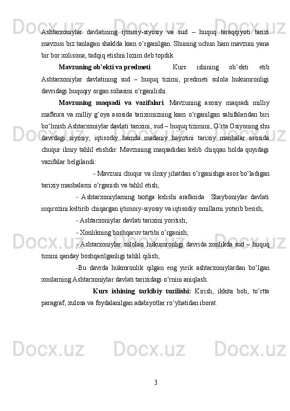 Ashtarxoniylar   davlatining   ijtmoiy-siyosiy   va   sud   –   huquq   taraqqiyoti   tarixi
mavzusi biz tanlagan shaklda kam   о ‘rganilgan. Shuning uchun ham mavzuni yana
bir bor xolisona, tadqiq etishni lozim deb topdik. 
Mavzuning ob’ekti va predmeti   Kurs   ishining   ob’ekti   etib
Ashtarxoniylar   davlatining   sud   –   huquq   tizimi,   predmeti   sulola   hukumronligi
davridagi huquqiy organ sohasini o’rganilishi.
Mavzuning   maqsadi   va   vazifalari .   Mavzuning   asosiy   maqsadi   milliy
mafkura   va  milliy  g‘oya   asosida   tariximizning  kam   о ‘rganilgan   sahifalaridan  biri
b о ‘lmish Ashtarxoniylar davlati tarixini, sud – huquq tizimini,  О ‘rta Osiyoning shu
davrdagi   siyosiy,   iqtisodiy   hamda   madaniy   hayotini   tarixiy   manbalar   asosida
chuqur ilmiy tahlil etishdir. Mavzuning maqsadidan kelib chiqqan holda quyidagi
vazifalar belgilandi: 
- Mavzuni chuqur va ilmiy jihatdan  о ‘rganishga asos b о ‘ladigan
tarixiy manbalarni  о ‘rganish va tahlil etish; 
-   Ashtarxoniylarning   taxtga   kelishi   arafasida     Shayboniylar   davlati
inqirozini keltirib chiqargan ijtimoiy-siyosiy va iqtisodiy omillarni yotirib berish; 
- Ashtarxoniylar davlati tarixini yoritish; 
- Xonlikning boshqaruv tartibi o’rganish;
- Ashtarxoniylar sulolasi  hukumronligi davrida xonlikda sud – huquq
timini qanday boshqarilganligi tahlil qilish;  
-Bu   davrda   hukmronlik   qilgan   eng   yirik   ashtarxoniylardan   b о ‘lgan
xonlarning Ashtarxoniylar davlati tarixidagi  о ‘rnini aniqlash.
Kurs   ishining   tarkibiy   tuzilishi:   Kirish,   ikkita   bob,   to’rtta
paragraf, xulosa va foydalanilgan adabiyotlar ro’yhatidan iborat. 
3 