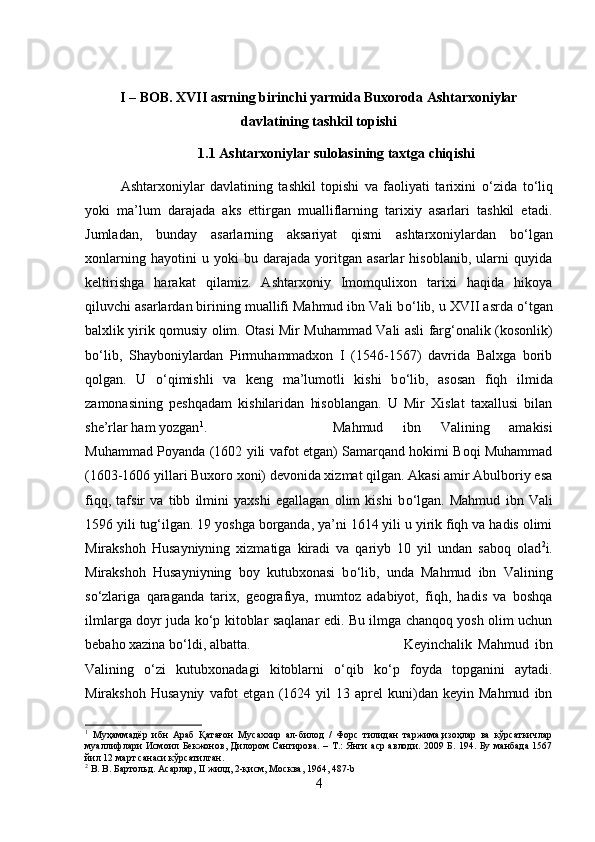 I – BOB. XVII asrning birinchi yarmida Buxoroda Ashtarxoniylar
davlatining tashkil topishi
1.1 Ashtarxoniylar sulolasining taxtga chiqishi
Ashtarxoniylar   davlatining   tashkil   topishi   va   faoliyati   tarixini   о ‘zida   t о ‘liq
yoki   ma’lum   darajada   aks   ettirgan   mualliflarning   tarixiy   asarlari   tashkil   etadi.
Jumladan,   bunday   asarlarning   aksariyat   qismi   ashtarxoniylardan   b о ‘lgan
xonlarning   hayotini   u   yoki   bu   darajada   yoritgan   asarlar   hisoblanib,   ularni   quyida
keltirishga   harakat   qilamiz.   Ashtarxoniy   Imomqulixon   tarixi   haqida   hikoya
qiluvchi asarlardan birining muallifi Mahmud ibn Vali b о ‘lib, u XVII asrda  о ‘tgan
balxlik yirik qomusiy olim. Otasi Mir Muhammad Vali asli farg‘onalik (kosonlik)
b о ‘lib,   Shayboniylardan   Pirmuhammadxon   I   (1546-1567)   davrida   Balxga   borib
qolgan.   U   о ‘qimishli   va   keng   ma’lumotli   kishi   b о ‘lib,   asosan   fiqh   ilmida
zamonasining   peshqadam   kishilaridan   hisoblangan.   U   Mir   Xislat   taxallusi   bilan
she’rlar ham yozgan 1
.  Mahmud   ibn   Valining   amakisi
Muhammad Poyanda (1602 yili vafot etgan) Samarqand hokimi Boqi Muhammad
(1603-1606 yillari Buxoro xoni) devonida xizmat qilgan. Akasi amir Abulboriy esa
fiqq,   tafsir   va   tibb   ilmini   yaxshi   egallagan   olim   kishi   b о ‘lgan.   Mahmud   ibn   Vali
1596 yili tug‘ilgan. 19 yoshga borganda, ya’ni 1614 yili u yirik fiqh va hadis olimi
Mirakshoh   Husayniyning   xizmatiga   kiradi   va   qariyb   10   yil   undan   saboq   olad 2
i.
Mirakshoh   Husayniyning   boy   kutubxonasi   b о ‘lib,   unda   Mahmud   ibn   Valining
s о ‘zlariga   qaraganda   tarix,   geografiya,   mumtoz   adabiyot,   fiqh,   hadis   va   boshqa
ilmlarga doyr juda k о ‘p kitoblar saqlanar edi. Bu ilmga chanqoq yosh olim uchun
bebaho xazina b о ‘ldi, albatta.  Keyinchalik   Mahmud   ibn
Valining   о ‘zi   kutubxonadagi   kitoblarni   о ‘qib   k о ‘p   foyda   topganini   aytadi.
Mirakshoh   Husayniy   vafot   etgan   (1624  yil   13   aprel   kuni)dan  keyin   Mahmud   ibn
1
  Муҳаммадёр   ибн   Араб   Қатағон   Мусаххир   ал-билод   /   Форс   тилидан   таржима,изоҳлар   ва   кўрсаткичлар
муаллифлари  Исмоил Бекжонов, Дилором Сангирова. – Т.: Янги  аср  авлоди. 2009 Б. 194. Бу манбада 1567
йил 12 март санаси кўрсатилган.
2
 В. В. Бартольд. Асарлар, II жилд, 2-қисм, Москва, 1964, 487- b
4 