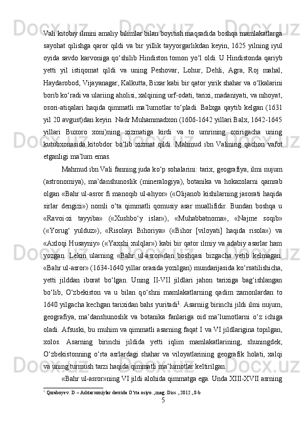 Vali kitobiy ilmini amaliy bilimlar bilan boyitish maqsadida boshqa mamlakatlarga
sayohat  qilishga  qaror   qildi  va  bir   yillik  tayyorgarlikdan  keyin, 1625  yilning iyul
oyida savdo karvoniga q о ‘shilib Hindiston tomon y о ‘l oldi. U Hindistonda qariyb
yetti   yil   istiqomat   qildi   va   uning   Peshovar,   Lohur,   Dehli,   Agra,   Roj   mahal,
Haydarobod, Vijayanagar, Kalkutta, Bixar kabi bir qator yirik shahar va  о ‘lkalarini
borib k о ‘radi va ulariing aholisi, xalqining urf-odati, tarixi, madaniyati, va nihoyat,
osori-atiqalari   haqida  qimmatli   ma’lumotlar   t о ‘pladi.   Balxga   qaytib   kelgan  (1631
yil 20 avgust)dan keyin  Nadr Muhammadxon (1606-1642 yillari Balx, 1642-1645
yillari   Buxoro   xoni)ning   xizmatiga   kirdi   va   to   umrining   oxirigacha   uning
kutubxonasida   kitobdor   b о ‘lib   xizmat   qildi.   Mahmud   ibn   Valining   qachon   vafot
etganligi ma’lum emas. 
Mahmud ibn Vali fanning juda k о ‘p sohalarini: tarix, geografiya, ilmi nujum
(astronomiya),   ma’danshunoslik   (mineralogiya),   botanika   va   hokazolarni   qamrab
olgan «Bahr ul-asror fi manoqib ul-ahyor» («Olijanob kishilarning jasorati haqida
sirlar   dengizi»)   nomli   о ‘ta   qimmatli   qomusiy   asar   muallifidir.   Bundan   boshqa   u
«Ravoi-xi   tayyiba»   («Xushb о ‘y   islar»),   «Muhabbatnoma»,   «Najme   soqib»
(«Yorug‘   yulduz»),   «Risolayi   Bihoriya»   («Bihor   [viloyati]   haqida   risola»)   va
«Axloqi Husayniy» («Yaxshi xulqlar») kabi bir qator ilmiy va adabiy asarlar ham
yozgan.   Lekin   ularning   «Bahr   ul-asror»dan   boshqasi   bizgacha   yetib   kelmagan.
«Bahr ul-asror» (1634-1640 yillar orasida yozilgan) mundarijasida k о ‘rsatilishicha,
yetti   jilddan   iborat   b о ‘lgan.   Uning   II-VII   jildlari   jahon   tarixiga   bag‘ishlangan
b о ‘lib,   О ‘zbekiston   va   u   bilan   q о ‘shni   mamlakatlarning   qadim   zamonlardan   to
1640 yilgacha kechgan tarixidan bahs yuritadi 1
. Asarniig birinchi jildi ilmi nujum,
geografiya,   ma’danshunoslik   va   botanika   fanlariga   oid   ma’lumotlarni   о ‘z   ichiga
oladi. Afsuski, bu muhim va qimmatli asarning faqat I va VI jildlarigina topilgan,
xolos.   Asarning   birinchi   jildida   yetti   iqlim   mamlakatlarining,   shuningdek,
О ‘zbekistonning   о ‘rta   asrlardagi   shahar   va   viloyatlarining   geografik   holati,   xalqi
va uning turmush tarzi haqida qimmatli ma’lumotlar keltirilgan. 
«Bahr ul-asror»ning VI jildi alohida qimmatga ega. Unda XIII-XVII asrning
1
 Qoraboyev. D – Ashtarxoniylar davrida O’rta osiyo., mag. Diss ., 2012., 8- b
5 