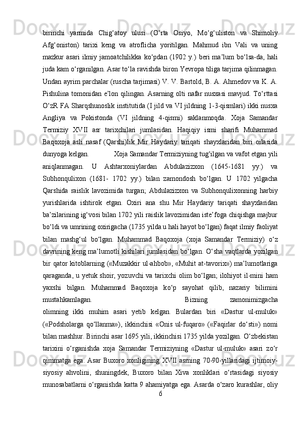 birinchi   yarmida   Chig‘atoy   ulusi   ( О ‘rta   Osiyo,   M о ‘g‘uliston   va   Shimoliy
Afg‘oniston)   tarixi   keng   va   atroflicha   yoritilgan.   Mahmud   ibn   Vali   va   uning
mazkur   asari   ilmiy   jamoatchilikka   k о ‘pdan   (1902   y.)   beri   ma’lum   b о ‘lsa-da,   hali
juda kam  о ‘rganilgan. Asar t о ‘la ravishda biron Yevropa tiliga tarjima qilinmagan.
Undan ayrim parchalar (ruscha tarjimasi) V. V. Bartold, B. A. Ahmedov va K. A.
Pishulina tomonidan e’lon qilingan. Asarning olti nafar nusxasi  mavjud. T о ‘rttasi
О ‘zR FA Sharqshunoslik institutida (I jild va VI jildning 1-3-qismlari) ikki nusxa
Angliya   va   Pokistonda   (VI   jildning   4-qismi)   saklanmoqda.   Xoja   Samandar
Termiziy   XVII   asr   tarixchilari   jumlasidan.   Haqiqiy   ismi   sharifi   Muhammad
Baqoxoja   asli   nasaf   (Qarshi)lik   Mir   Haydariy   tariqati   shayxlaridan   biri   oilasida
dunyoga kelgan.  Xoja Samandar Termiziyning tug‘ilgan va vafot etgan yili
aniqlanmagan.   U   Ashtarxoniylardan   Abdulazizxon   (1645-1681   yy.)   va
Subhonqulixon   (1681-   1702   yy.)   bilan   zamondosh   b о ‘lgan.   U   1702   yilgacha
Qarshida   raislik   lavozimida   turgan;   Abdulazizxon   va   Subhonqulixonning   harbiy
yurishlarida   ishtirok   etgan.   Oxiri   ana   shu   Mir   Haydariy   tariqati   shayxlaridan
ba’zilarining ig‘vosi bilan 1702 yili raislik lavozimidan iste’foga chiqishga majbur
b о ‘ldi va umrining oxirigacha (1735 yilda u hali hayot b о ‘lgan) faqat ilmiy faoliyat
bilan   mashg‘ul   b о ‘lgan.   Muhammad   Baqoxoja   (xoja   Samandar   Termiziy)   о ‘z
davrining keng ma’lumotli kishilari jumlasidan b о ‘lgan.   О ‘sha vaqtlarda yozilgan
bir  qator   kitoblarning  («Muzakkir  ul-ahbob»,  «Muhit  at-tavorix»)  ma’lumotlariga
qaraganda, u yetuk shoir, yozuvchi va tarixchi olim b о ‘lgan; ilohiyot il-mini ham
yaxshi   bilgan.   Muhammad   Baqoxoja   k о ‘p   sayohat   qilib,   nazariy   bilimini
mustahkamlagan.  Bizning   zamonimizgacha
olimning   ikki   muhim   asari   yetib   kelgan.   Bulardan   biri   «Dastur   ul-muluk»
(«Podsholarga   q о ‘llanma»),   ikkinchisi   «Onis   ul-fuqaro»   («Faqirlar   d о ‘sti»)   nomi
bilan mashhur. Birinchi asar 1695 yili, ikkinchisi 1735 yilda yozilgan.  О ‘zbekistan
tarixini   о ‘rganishda   xoja   Samandar   Termiziyning   «Dastur   ul-muluk»   asari   z о ‘r
qimmatga   ega.   Asar   Buxoro   xonligining   XVII   asrning   70-90-yillaridagi   ijtimoiy-
siyosiy   ahvolini,   shuningdek,   Buxoro   bilan   Xiva   xonliklari   о ‘rtasidagi   siyosiy
munosabatlarni   о ‘rganishda katta 9 ahamiyatga ega. Asarda   о ‘zaro kurashlar, oliy
6 