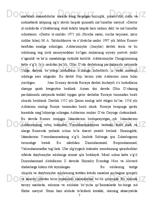 martabali   mansabdorlar   orasida   keng   tarqalgan   buzuqlik,   porax о ‘rlik,   zulm   va
mehnatkash   xalqning   og‘ir   ahvoli   haqida   qimmatli   ma’lumotlar   mavjud.   «Dastur
ul-muluk»da   о ‘zbeklarning   etnik  tarkibi   haqida   ham   muhim   dalil   va   ma’lumotlar
uchratamiz.   «Dastur   ul-muluk»   1971   yili   (forscha   matni,   ruscha   tarjimasi,   zarur
izohlar  bilan)  M.  A.  Salohiddinova  va   о ‘zbekcha  nashri  1997  yili   Jabbor   Esonov
tarafidan   amalga   oshirilgan.   Ashtarxoniylar   (Joniylar)   davlati   tarixi   va   bu
sulolaning   eng   yirik   namoyondalari   b о ‘lgan   xonlarning   siyosiy   portreti   yaxlit
о ‘rganildi   va   ba’zi   masalalarga   oydinlik   kiritildi.   Ashtarxoniylar   Chingizxonning
katta   о ‘g‘li   J о ‘ji   naslidan   b о ‘lib,   Oltin   О ‘rda   davlatining   parchalanishi   natijasida
Volga   daryosi   b о ‘yidagi   hududlarni   о ‘zlariga   birlashtirib,   u   yerda   mustaqil
sulolaga   asos   solganlar.   Bu   davlat   Hoji   tarxon   yoki   Ashtarxon   nomi   bilan
yuritilgan.  Ivan Grozniy davrida Rossiya davlati kuchayib   о ‘z hududlarini
sharqqa   qarab   kengaytira   boshladi.   Aynan   shu   davrda   Oltin   О ‘rdaning
parchalanishi   natijasida   tashkil   topgan   qator   davlatlar   Rossiya   tomonidan   bosib
olinishi   boshlandi.   Dastlab   1552   yili   Qazon   xonligi   zabt   etilgan   b о ‘lsa,   1556   yili
Ashtarxon   xonligi   Rosiya   tomonidan   bosib   olindi.   Rossiya   bosqiniga   qarshi
kurashda   mag‘lubiyatga   uchragan   Ashtarxon   xonlari   О ‘rta   Osiyoga   chekinishadi.
Bu   davrda   Buxoro   xonligini   Iskandarxon   boshqarayotgan   edi.   Iskandarxon
Ashtarxonning   sobiq   hukmdori   Yormuhammadxonni   tantanali   kutib   oladi   va
ularga   Buxoroda   yashash   uchun   t о ‘la   sharoit   yaratib   beriladi.   Shuningdek,
Iskandarxon   Yormuhammadning   о ‘g‘li   Jonibek   Sultonga   qizi   Zuhrabegimni
turmushga   beradi.   Bu   nikohdan   Dinmuhammad,   Boqimuhammad,
Valimuhammadlar tug‘iladi. Ular ulg‘aygach hukmdor xonodonning qarindoshlari
sifatida   shayboniylar   sulolasiga   xizmat   qila   boshlaydi.   Misol   uchun   katta   о ‘g‘il
Dinmuhammad   Abdullaxon   II   davrida   Shimoliy   Erondagi   Niso   va   Abivard
shaharlarga hokim etib tayinlangan.  Bu   sulolaning   taxtga
chiqishi  va  shayboniylar   sulolasining  taxtdan   ketishi  masalasi  anchagina   qiziqarli
va   sanaviy   jihatdan   biroz   muammoli   masalalardan   b о ‘lib   qolmoqda.   Bu   xususda
tarixiy   asarlarda,   solnoma   va   sulolalar   b о ‘yicha   q о ‘llanmalarda   bir-biriga   zid
fikrlar   mavjud.   Shuni   ham   alohida   ta’kidlash   kerakki,   ularning   aksariyatida
7 