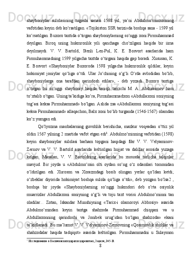 shayboniylar   sulolasining   tugashi   sanasi   1598   yil,   ya’ni   Abdulm о ‘minxonning
vafotidan keyin deb k о ‘rsatilgan. «Tojikiston SSR tarixi»da boshqa sana - 1599 yil
k о ‘rsatilgan. Buxoro taxtida  о ‘tirgan shayboniylarning s о ‘nggi xoni Pirmuhammad
deyilgan.   Biroq   uning   hukmronlik   yili   qanchaga   ch о ‘zilgani   haqida   bir   iima
deyilmaydi.   V.   V.   Bartold,   Stenli   Len-Pul,   K.   E.   Bosvort   asarlarida   ham
Pirmuhammadning 1599 yilgacha taxtda   о ‘tirgani haqida gap boradi. Xususan, K.
E.   Bosvort   «Shayboniylar   Buxoroda   1598   yilgacha   hukmronlik   qildilar,   keyin
hokimiyat   joniylar   q о ‘liga   о ‘tdi.   Ular   J о ‘chining   о ‘g‘li   О ‘rda   avlodidan   b о ‘lib,
shayboniylarga   ona   tarafdan   qarindosh   edilar»,   -   deb   yozadi.   Buxoro   taxtiga
о ‘tirgan   bu   s о ‘nggi   shayboniy   haqida   taniqli   tarixchi   M.   A.   Abduraimov   ham
t о ‘xtalib  о ‘tgan. Uning ta’kidiga k о ‘ra, Pirmuhammadxon «Abdullaxoni soniyning
tog‘asi keksa Pirmuhammad» b о ‘lgan. Aslida zsa «Abdullaxoni soniyning tog‘asi
keksa Pirmuhammad» allaqachon, Balx xoni b о ‘lib turganda (1546-1567) olamdan
k о ‘z yumgan edi. 
Q о ‘lyozma   manbalarning   guvohlik   berishicha,   mazkur   voqeadan   о ‘ttiz   yil
oldin 1567 yilning 2 martida vafot etgan edi 1
. Abdulm о ‘minning vafotidan (1598)
keyin   shayboniylar   sulolasi   barham   topgani   haqidagi   fikr   V.   V.   Velyaminov-
Zernov   va   V.   V.   Bartold   asarlarida   keltirilgan   hujjat   va   dalillar   asosida   yuzaga
kelgan.   Masalan,   V.   V.   Bartoldning   asarlarida   bu   xususda   turlicha   talqinlar
mavjud.   Bir   joyda   u   «Abdulm о ‘min   olti   oydan   s о ‘ng   о ‘z   odamlari   tomonidan
о ‘ldirilgan   edi.   Xuroson   va   Xorazmdagi   bosib   olingan   yerlar   q о ‘ldan   ketdi;
о ‘zbeklar   diyorida   hokimiyat   boshqa   sulola   q о ‘liga   о ‘tdi»,   deb   yozgan   b о ‘lsa2   ,
boshqa   bir   joyda   «Shayboniylarning   s о ‘nggi   hukmdori   deb   о ‘rta   osiyolik
muarrixlar   Abdullaxoni   soniyning   о ‘g‘li   va   toju   taxt   vorisi   Abdulm о ‘minni   tan
oladilar...   Zotan,   Iskandar   Munshiyning   «Tarix-i   olamoroyi   Abbosiy»   asarida
Abdulm о ‘mindan   keyin   taxtga   shahzoda   Pirmuhammad   chiqqani   va   u
Abdullaxonning   qarindoshi   va   Jonibek   urug‘idan   b о ‘lgan   shahzoda»   ekani
ta’kidlanadi. Bu ma’lumot V. V. Velyaminov-Zernovning «Qosimovlik shohlar va
shahzodalar   haqida   tadqiqot»   asarida   keltirilgan.   Pirmuhammadni   u   Sulaymon
1
 Исследование о Касимовских царях и царевичах, 2-қисм, 345- B .
8 