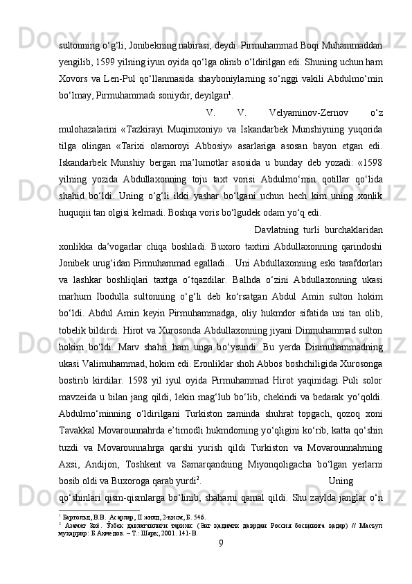 sultonning  о ‘g‘li, Jonibekning nabirasi, deydi. Pirmuhammad Boqi Muhammaddan
yengilib, 1599 yilning iyun oyida q о ‘lga olinib  о ‘ldirilgan edi. Shuning uchun ham
Xovors   va   Len-Pul   q о ‘llanmasida   shayboniylarning   s о ‘nggi   vakili   Abdulm о ‘min
b о ‘lmay, Pirmuhammadi soniydir, deyilgan 1
. 
V.   V.   Velyaminov-Zernov   о ‘z
mulohazalarini   «Tazkirayi   Muqimxoniy»   va   Iskandarbek   Munshiyning   yuqorida
tilga   olingan   «Tarixi   olamoroyi   Abbosiy»   asarlariga   asosan   bayon   etgan   edi.
Iskandarbek   Munshiy   bergan   ma’lumotlar   asosida   u   bunday   deb   yozadi:   «1598
yilning   yozida   Abdullaxonning   toju   taxt   vorisi   Abdulm о ‘min   qotillar   q о ‘lida
shahid   b о ‘ldi.   Uning   о ‘g‘li   ikki   yashar   b о ‘lgani   uchun   hech   kim   uning   xonlik
huquqiii tan olgisi kelmadi. Boshqa voris b о ‘lgudek odam y о ‘q edi. 
Davlatning   turli   burchaklaridan
xonlikka   da’vogarlar   chiqa   boshladi.   Buxoro   taxtini   Abdullaxonning   qarindoshi
Jonibek  urug‘idan   Pirmuhammad  egalladi...  Uni  Abdullaxonning  eski   tarafdorlari
va   lashkar   boshliqlari   taxtga   о ‘tqazdilar.   Balhda   о ‘zini   Abdullaxonning   ukasi
marhum   Ibodulla   sultonning   о ‘g‘li   deb   k о ‘rsatgan   Abdul   Amin   sulton   hokim
b о ‘ldi.   Abdul   Amin   keyin   Pirmuhammadga,   oliy   hukmdor   sifatida   uni   tan   olib,
tobelik bildirdi. Hirot va Xurosonda Abdullaxonning jiyani Dinmuhammad sulton
hokim   b о ‘ldi.   Marv   shahri   ham   unga   b о ‘ysundi.   Bu   yerda   Dinmuhammadning
ukasi Valimuhammad, hokim edi. Eronliklar shoh Abbos boshchiligida Xurosonga
bostirib   kirdilar.   1598   yil   iyul   oyida   Pirmuhammad   Hirot   yaqinidagi   Puli   solor
mavzeida   u   bilan   jang   qildi,   lekin   mag‘lub   b о ‘lib,   chekindi   va   bedarak   y о ‘qoldi.
Abdulm о ‘minning   о ‘ldirilgani   Turkiston   zaminda   shuhrat   topgach,   qozoq   xoni
Tavakkal Movarounnahrda e’timodli hukmdorning y о ‘qligini k о ‘rib, katta q о ‘shin
tuzdi   va   Movarounnahrga   qarshi   yurish   qildi   Turkiston   va   Movarounnahrning
Axsi,   Andijon,   Toshkent   va   Samarqandning   Miyonqoligacha   b о ‘lgan   yerlarni
bosib oldi va Buxoroga qarab yurdi 2
.  Uning
q о ‘shinlari   qism-qismlarga  b о ‘linib,   shaharni   qamal   qildi.  Shu   zaylda   janglar   о ‘n
1
 Бартольд, В.В.  Асарлар, II жилд, 2-қисм, Б. 546.
2
  Азамат   Зиё.   Ўзбек   давлатчилиги   тарихи:   (Энг   қадимги   даврдан   Россия   босқинига   қадар)   //   Масъул
муҳаррир: Б.Аҳмедов. – Т.: Шарқ, 2001.  141-B.
9 