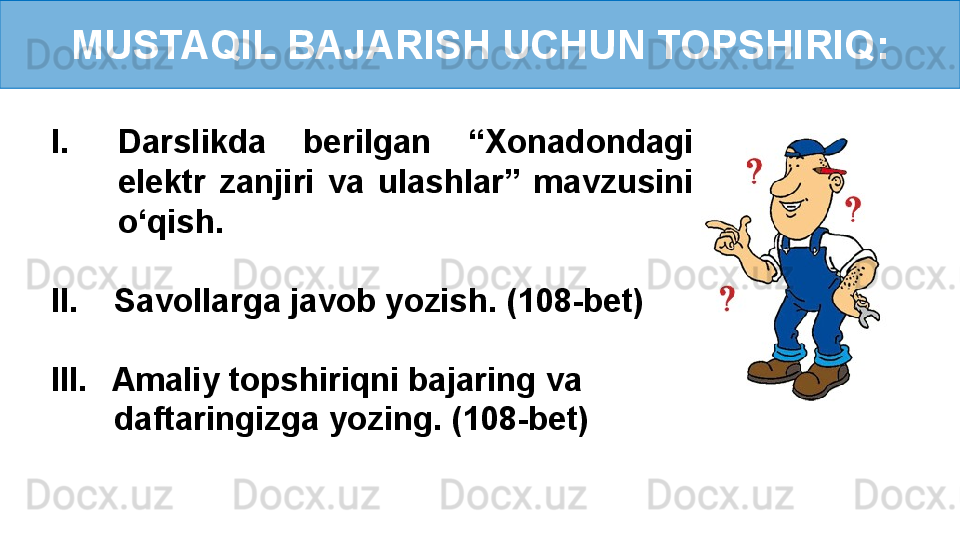 MUSTAQIL BAJARISH UCHUN TOPSHIRIQ:
I. Darslikda  berilgan  “Xonadondagi 
elektr  zanjiri  va  ulashlar”  mavzusini 
o‘qish.
II.    Savollarga javob yozish. (108-bet)
III.     Amaliy topshiriqni bajaring va    
        daftaringizga yozing. (108-bet) 