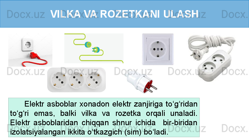 VILKA VA ROZETKANI ULASH
          Elektr  asboblar  xonadon  elektr  zanjiriga  to ‘ g ‘ ridan 
to ‘ g ‘ ri  emas,  balki  vilka  va  rozetka  orqali  unaladi. 
Elektr  asboblaridan  chiqqan  shnur  ichida    bir-biridan 
izolatsiyalangan ikkita o ‘ tkazgich (sim) bo ‘ ladi. 