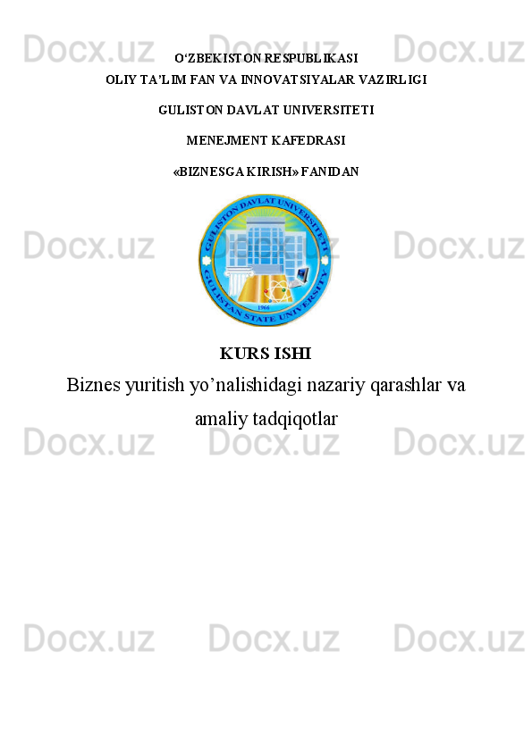 O ‘ZBEKISTON RESPUBLIKASI
OLIY TA’LIM FAN VA INNOVATSIYALAR VAZIRLIGI
GULISTON DAVLAT UNIVERSITETI 
MENEJMENT KAFEDRASI
«BIZNESGA KIRISH» FANIDAN
KURS ISHI
Biznes yuritish yo’nalishidagi nazariy qarashlar va
amaliy tadqiqotlar 