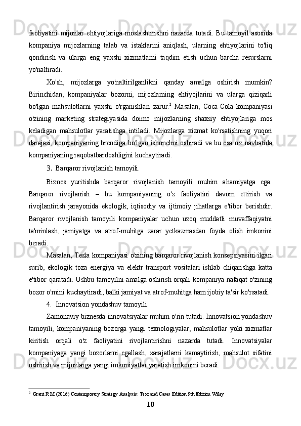 faoliyatini   mijozlar   ehtiyojlariga   moslashtirishni   nazarda   tutadi.   Bu   tamoyil   asosida
kompaniya   mijozlarning   talab   va   istaklarini   aniqlash,   ularning   ehtiyojlarini   to'liq
qondirish   va   ularga   eng   yaxshi   xizmatlarni   taqdim   etish   uchun   barcha   resurslarni
yo'naltiradi.
Xo'sh,   mijozlarga   yo'naltirilganlikni   qanday   amalga   oshirish   mumkin?
Birinchidan,   kompaniyalar   bozorni,   mijozlarning   ehtiyojlarini   va   ularga   qiziqarli
bo'lgan   mahsulotlarni   yaxshi   o'rganishlari   zarur. 2
  Masalan,   Coca-Cola   kompaniyasi
o'zining   marketing   strategiyasida   doimo   mijozlarning   shaxsiy   ehtiyojlariga   mos
keladigan   mahsulotlar   yaratishga   intiladi.   Mijozlarga   xizmat   ko'rsatishning   yuqori
darajasi, kompaniyaning brendiga bo'lgan ishonchni oshiradi va bu esa o'z navbatida
kompaniyaning raqobatbardoshligini kuchaytiradi.
3. Barqaror rivojlanish tamoyili.
Biznes   yuritishda   barqaror   rivojlanish   tamoyili   muhim   ahamiyatga   ega.
Barqaror   rivojlanish   –   bu   kompaniyaning   o'z   faoliyatini   davom   ettirish   va
rivojlantirish   jarayonida   ekologik,   iqtisodiy   va   ijtimoiy   jihatlarga   e'tibor   berishdir.
Barqaror   rivojlanish   tamoyili   kompaniyalar   uchun   uzoq   muddatli   muvaffaqiyatni
ta'minlash,   jamiyatga   va   atrof-muhitga   zarar   yetkazmasdan   foyda   olish   imkonini
beradi.
Masalan, Tesla kompaniyasi o'zining barqaror rivojlanish konsepsiyasini ilgari
surib,   ekologik   toza   energiya   va   elektr   transport   vositalari   ishlab   chiqarishga   katta
e'tibor qaratadi. Ushbu tamoyilni amalga oshirish orqali kompaniya nafaqat o'zining
bozor o'rnini kuchaytiradi, balki jamiyat va atrof-muhitga ham ijobiy ta'sir ko'rsatadi.
4. Innovatsion yondashuv tamoyili .
Zamonaviy biznesda innovatsiyalar muhim o'rin tutadi. Innovatsion yondashuv
tamoyili,   kompaniyaning   bozorga   yangi   texnologiyalar,   mahsulotlar   yoki   xizmatlar
kiritish   orqali   o'z   faoliyatini   rivojlantirishni   nazarda   tutadi.   Innovatsiyalar
kompaniyaga   yangi   bozorlarni   egallash,   xarajatlarni   kamaytirish,   mahsulot   sifatini
oshirish va mijozlarga yangi imkoniyatlar yaratish imkonini beradi.
2
  Grant R M (2016) Contemporary Strategy Analysis: Text and Cases Edition 9th Edition Wiley
10 