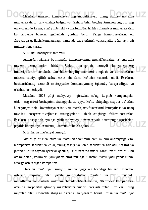 Masalan,   Amazon   kompaniyasining   muvaffaqiyati   uning   doimiy   ravishda
innovatsiyalarni joriy etishga bo'lgan yondashuvi bilan bog'liq. Amazonning o'zining
onlayn savdo tizimi, sun'iy intellekt va ma'lumotlar tahlili sohasidagi innovatsiyalari
kompaniyaga   bozorni   egallashda   yordam   berdi.   Yangi   texnologiyalarni   o'z
faoliyatiga qo'llash, kompaniyaga samaradorlikni oshirish va xarajatlarni kamaytirish
imkoniyatini yaratdi.
5. Riskni boshqarish tamoyili.
Biznesda   risklarni   boshqarish,   kompaniyaning   muvaffaqiyatini   ta'minlashda
muhim   tamoyillardan   biridir.   Riskni   boshqarish   tamoyili   kompaniyaning
imkoniyatlarini   baholash,   ular   bilan   bog'liq   xatarlarni   aniqlash   va   bu   xatarlarni
minimalizatsiya   qilish   uchun   zarur   choralarni   ko'rishni   nazarda   tutadi.   Risklarni
boshqarishning   samarali   strategiyalari   kompaniyaning   iqtisodiy   barqarorligini   va
o'sishini ta'minlaydi.
Masalan,   2008   yilgi   moliyaviy   inqirozdan   so'ng,   ko'plab   kompaniyalar
o'zlarining   riskni   boshqarish   strategiyalarini   qayta   ko'rib   chiqishga   majbur   bo'ldilar.
Ular yuqori riskli investitsiyalardan voz kechib, xavf-xatarlarni kamaytirish va uzoq
muddatli   barqaror   rivojlanish   strategiyalarini   ishlab   chiqishga   e'tibor   qaratdilar.
Risklarni boshqarish, ayniqsa, yirik moliyaviy inqirozlar yoki bozorning o'zgarishlari
paytida kompaniyalar uchun juda muhim bo'lib qoladi.
6. Etika va mas'uliyat tamoyili.
Biznes   yuritishda   etika   va   mas'uliyat   tamoyili   ham   muhim   ahamiyatga   ega.
Kompaniya   faoliyatida   etika,   uning   tashqi   va   ichki   faoliyatida   adolatli,   shaffof   va
jamiyat uchun foydali qarorlar qabul qilishni nazarda tutadi. Mas'uliyatli biznes – bu
o'z mijozlari, xodimlari, jamiyat va atrof-muhitga nisbatan mas'uliyatli  yondashuvni
amalga oshiradigan kompaniya.
Etika   va   mas'uliyat   tamoyili   kompaniyaga   o'z   brendiga   bo'lgan   ishonchni
oshirish,   mijozlar   bilan   yaxshi   munosabatlar   o'rnatish   va   uzoq   muddatli
muvaffaqiyatga   erishish   imkonini   beradi.   Misol   uchun,   Starbucks   kompaniyasi
o'zining   korporativ   ijtimoiy   mas'uliyatini   yuqori   darajada   tutadi,   bu   esa   uning
mijozlar   bilan   ishonchli   aloqalar   o'rnatishiga   yordam   beradi.   Etika   va   mas'uliyat
11 