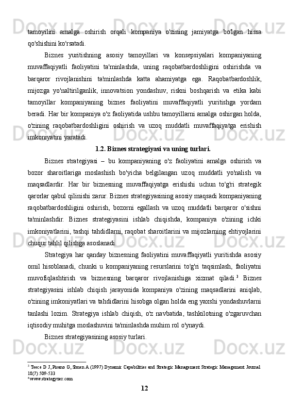 tamoyilini   amalga   oshirish   orqali   kompaniya   o'zining   jamiyatga   bo'lgan   hissa
qo'shishini ko'rsatadi.
Biznes   yuritishning   asosiy   tamoyillari   va   konsepsiyalari   kompaniyaning
muvaffaqiyatli   faoliyatini   ta'minlashda,   uning   raqobatbardoshligini   oshirishda   va
barqaror   rivojlanishini   ta'minlashda   katta   ahamiyatga   ega.   Raqobatbardoshlik,
mijozga   yo'naltirilganlik,   innovatsion   yondashuv,   riskni   boshqarish   va   etika   kabi
tamoyillar   kompaniyaning   biznes   faoliyatini   muvaffaqiyatli   yuritishga   yordam
beradi. Har bir kompaniya o'z faoliyatida ushbu tamoyillarni amalga oshirgan holda,
o'zining   raqobatbardoshligini   oshirish   va   uzoq   muddatli   muvaffaqiyatga   erishish
imkoniyatini yaratadi.
1.2. Biznes strategiyasi va uning turlari.
Biznes   strategiyasi   –   bu   kompaniyaning   o'z   faoliyatini   amalga   oshirish   va
bozor   sharoitlariga   moslashish   bo'yicha   belgilangan   uzoq   muddatli   yo'nalish   va
maqsadlardir.   Har   bir   biznesning   muvaffaqiyatga   erishishi   uchun   to'g'ri   strategik
qarorlar qabul qilinishi zarur. Biznes strategiyasining asosiy maqsadi kompaniyaning
raqobatbardoshligini   oshirish,   bozorni   egallash   va   uzoq   muddatli   barqaror   o'sishni
ta'minlashdir.   Biznes   strategiyasini   ishlab   chiqishda,   kompaniya   o'zining   ichki
imkoniyatlarini, tashqi tahdidlarni, raqobat sharoitlarini va mijozlarning ehtiyojlarini
chuqur tahlil qilishga asoslanadi.
Strategiya   har   qanday   biznesning   faoliyatini   muvaffaqiyatli   yuritishda   asosiy
omil   hisoblanadi,   chunki   u   kompaniyaning   resurslarini   to'g'ri   taqsimlash,   faoliyatni
muvofiqlashtirish   va   biznesning   barqaror   rivojlanishiga   xizmat   qiladi. 3
  Biznes
strategiyasini   ishlab   chiqish   jarayonida   kompaniya   o'zining   maqsadlarini   aniqlab,
o'zining imkoniyatlari va tahdidlarini hisobga olgan holda eng yaxshi yondashuvlarni
tanlashi   lozim.   Strategiya   ishlab   chiqish,   o'z   navbatida,   tashkilotning   o'zgaruvchan
iqtisodiy muhitga moslashuvini ta'minlashda muhim rol o'ynaydi.
Biznes strategiyasining asosiy turlari.
3
 Teece D J, Pisano G, Shuen A (1997) Dynamic Capabilities and Strategic Management Strategic Management Journal
18(7) 509-533
 www.strategyzer.com⁴
12 