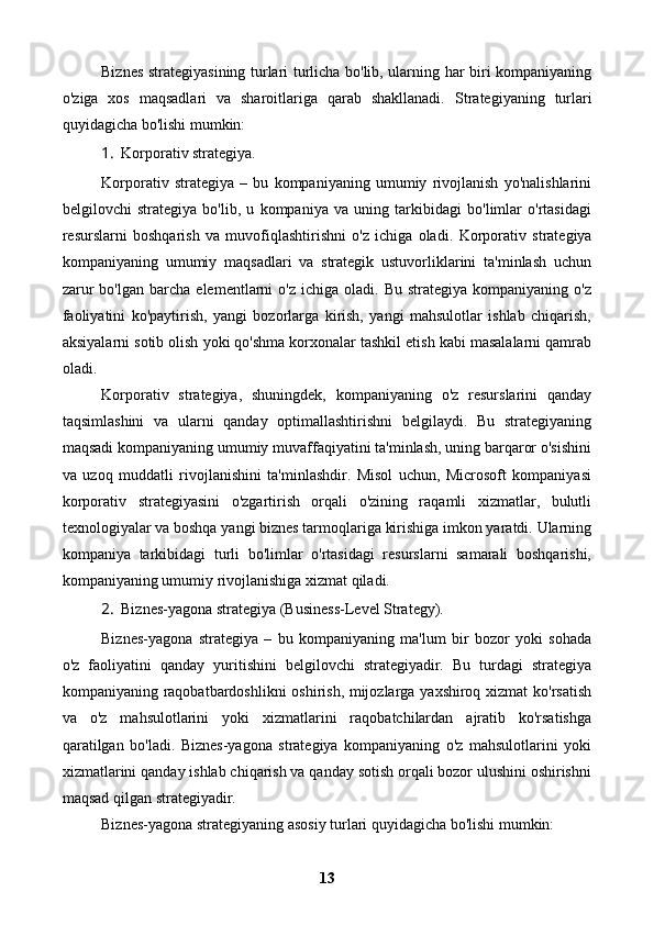 Biznes strategiyasining turlari turlicha bo'lib, ularning har biri kompaniyaning
o'ziga   xos   maqsadlari   va   sharoitlariga   qarab   shakllanadi.   Strategiyaning   turlari
quyidagicha bo'lishi mumkin:
1. Korporativ strategiya.
Korporativ   strategiya   –   bu   kompaniyaning   umumiy   rivojlanish   yo'nalishlarini
belgilovchi   strategiya   bo'lib,   u   kompaniya   va   uning   tarkibidagi   bo'limlar   o'rtasidagi
resurslarni   boshqarish   va   muvofiqlashtirishni   o'z   ichiga   oladi.   Korporativ   strategiya
kompaniyaning   umumiy   maqsadlari   va   strategik   ustuvorliklarini   ta'minlash   uchun
zarur  bo'lgan   barcha   elementlarni   o'z  ichiga  oladi.  Bu   strategiya  kompaniyaning  o'z
faoliyatini   ko'paytirish,   yangi   bozorlarga   kirish,   yangi   mahsulotlar   ishlab   chiqarish,
aksiyalarni sotib olish yoki qo'shma korxonalar tashkil etish kabi masalalarni qamrab
oladi.
Korporativ   strategiya,   shuningdek,   kompaniyaning   o'z   resurslarini   qanday
taqsimlashini   va   ularni   qanday   optimallashtirishni   belgilaydi.   Bu   strategiyaning
maqsadi kompaniyaning umumiy muvaffaqiyatini ta'minlash, uning barqaror o'sishini
va   uzoq   muddatli   rivojlanishini   ta'minlashdir.   Misol   uchun,   Microsoft   kompaniyasi
korporativ   strategiyasini   o'zgartirish   orqali   o'zining   raqamli   xizmatlar,   bulutli
texnologiyalar va boshqa yangi biznes tarmoqlariga kirishiga imkon yaratdi. Ularning
kompaniya   tarkibidagi   turli   bo'limlar   o'rtasidagi   resurslarni   samarali   boshqarishi,
kompaniyaning umumiy rivojlanishiga xizmat qiladi.
2. Biznes-yagona strategiya (Business-Level Strategy).
Biznes-yagona   strategiya   –   bu   kompaniyaning   ma'lum   bir   bozor   yoki   sohada
o'z   faoliyatini   qanday   yuritishini   belgilovchi   strategiyadir.   Bu   turdagi   strategiya
kompaniyaning raqobatbardoshlikni oshirish, mijozlarga yaxshiroq xizmat  ko'rsatish
va   o'z   mahsulotlarini   yoki   xizmatlarini   raqobatchilardan   ajratib   ko'rsatishga
qaratilgan   bo'ladi.   Biznes-yagona   strategiya   kompaniyaning   o'z   mahsulotlarini   yoki
xizmatlarini qanday ishlab chiqarish va qanday sotish orqali bozor ulushini oshirishni
maqsad qilgan strategiyadir.
Biznes-yagona strategiyaning asosiy turlari quyidagicha bo'lishi mumkin:
13 