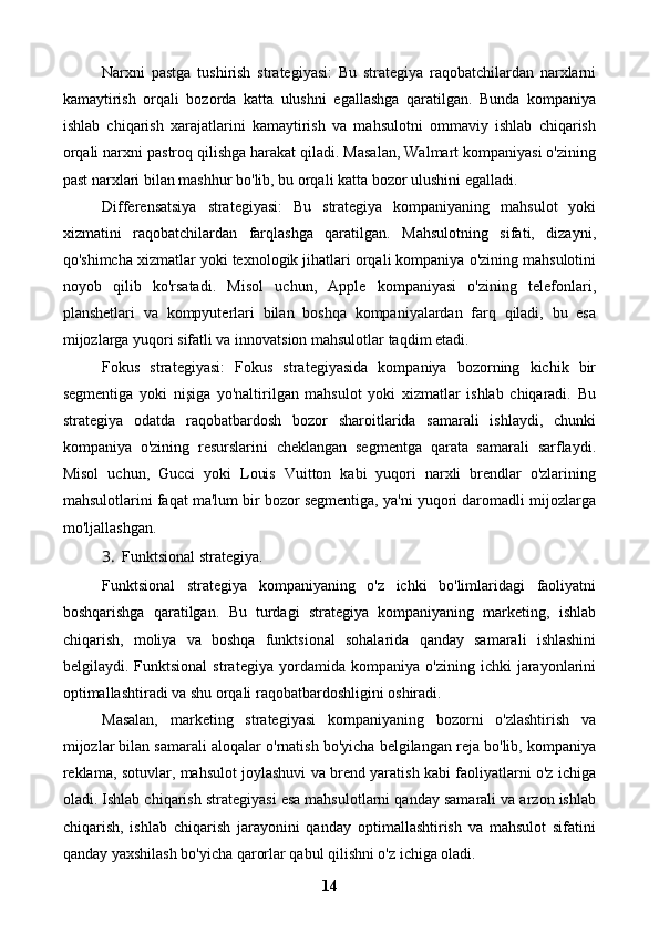 Narxni   pastga   tushirish   strategiyasi:   Bu   strategiya   raqobatchilardan   narxlarni
kamaytirish   orqali   bozorda   katta   ulushni   egallashga   qaratilgan.   Bunda   kompaniya
ishlab   chiqarish   xarajatlarini   kamaytirish   va   mahsulotni   ommaviy   ishlab   chiqarish
orqali narxni pastroq qilishga harakat qiladi. Masalan, Walmart kompaniyasi o'zining
past narxlari bilan mashhur bo'lib, bu orqali katta bozor ulushini egalladi.
Differensatsiya   strategiyasi:   Bu   strategiya   kompaniyaning   mahsulot   yoki
xizmatini   raqobatchilardan   farqlashga   qaratilgan.   Mahsulotning   sifati,   dizayni,
qo'shimcha xizmatlar yoki texnologik jihatlari orqali kompaniya o'zining mahsulotini
noyob   qilib   ko'rsatadi.   Misol   uchun,   Apple   kompaniyasi   o'zining   telefonlari,
planshetlari   va   kompyuterlari   bilan   boshqa   kompaniyalardan   farq   qiladi,   bu   esa
mijozlarga yuqori sifatli va innovatsion mahsulotlar taqdim etadi.
Fokus   strategiyasi:   Fokus   strategiyasida   kompaniya   bozorning   kichik   bir
segmentiga   yoki   nişiga   yo'naltirilgan   mahsulot   yoki   xizmatlar   ishlab   chiqaradi.   Bu
strategiya   odatda   raqobatbardosh   bozor   sharoitlarida   samarali   ishlaydi,   chunki
kompaniya   o'zining   resurslarini   cheklangan   segmentga   qarata   samarali   sarflaydi.
Misol   uchun,   Gucci   yoki   Louis   Vuitton   kabi   yuqori   narxli   brendlar   o'zlarining
mahsulotlarini faqat ma'lum bir bozor segmentiga, ya'ni yuqori daromadli mijozlarga
mo'ljallashgan.
3. Funktsional strategiya.
Funktsional   strategiya   kompaniyaning   o'z   ichki   bo'limlaridagi   faoliyatni
boshqarishga   qaratilgan.   Bu   turdagi   strategiya   kompaniyaning   marketing,   ishlab
chiqarish,   moliya   va   boshqa   funktsional   sohalarida   qanday   samarali   ishlashini
belgilaydi.   Funktsional   strategiya   yordamida   kompaniya   o'zining   ichki   jarayonlarini
optimallashtiradi va shu orqali raqobatbardoshligini oshiradi.
Masalan,   marketing   strategiyasi   kompaniyaning   bozorni   o'zlashtirish   va
mijozlar bilan samarali aloqalar o'rnatish bo'yicha belgilangan reja bo'lib, kompaniya
reklama, sotuvlar, mahsulot joylashuvi va brend yaratish kabi faoliyatlarni o'z ichiga
oladi. Ishlab chiqarish strategiyasi esa mahsulotlarni qanday samarali va arzon ishlab
chiqarish,   ishlab   chiqarish   jarayonini   qanday   optimallashtirish   va   mahsulot   sifatini
qanday yaxshilash bo'yicha qarorlar qabul qilishni o'z ichiga oladi.
14 