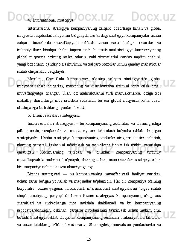 4. Internatsional strategiya.
Internatsional   strategiya   kompaniyaning   xalqaro   bozorlarga   kirish   va   global
miqyosda raqobatlashish yo'lini belgilaydi. Bu turdagi strategiya kompaniyalar uchun
xalqaro   bozorlarda   muvaffaqiyatli   ishlash   uchun   zarur   bo'lgan   resurslar   va
imkoniyatlarni hisobga olishni taqozo etadi. Internatsional strategiya kompaniyaning
global   miqyosda   o'zining   mahsulotlarini   yoki   xizmatlarini   qanday   taqdim   etishini,
yangi bozorlarni qanday o'zlashtirishni va xalqaro bozorlar uchun qanday mahsulotlar
ishlab chiqarishni belgilaydi.
Masalan,   Coca-Cola   kompaniyasi   o'zining   xalqaro   strategiyasida   global
miqyosda   ishlab   chiqarish,   marketing   va   distribyutsiya   tizimini   joriy   etish   orqali
muvaffaqiyatga   erishgan.   Ular,   o'z   mahsulotlarini   turli   mamlakatlarda,   o'ziga   xos
mahalliy   sharoitlarga   mos   ravishda   sotishadi,   bu   esa   global   miqyosda   katta   bozor
ulushiga ega bo'lishlariga yordam beradi.
5. Inson resurslari strategiyasi.
Inson   resurslari   strategiyasi   –   bu   kompaniyaning   xodimlari   va   ularning   ishga
jalb   qilinishi,   rivojlanishi   va   motivatsiyasini   ta'minlash   bo'yicha   ishlab   chiqilgan
strategiyadir.   Ushbu   strategiya   kompaniyaning   xodimlarining   malakasini   oshirish,
ularning   samarali   ishlashini   ta'minlash   va   tashkilotda   ijobiy   ish   muhiti   yaratishga
qaratilgan.   Xodimlarning   tajribasi   va   bilimlari   kompaniyaning   umumiy
muvaffaqiyatida muhim rol o'ynaydi, shuning uchun inson resurslari strategiyasi har
bir kompaniya uchun ustuvor ahamiyatga ega.
Biznes   strategiyasi   —   bu   kompaniyaning   muvaffaqiyatli   faoliyat   yuritishi
uchun zarur  bo'lgan  yo'nalish   va maqsadlar  to'plamidir.   Har  bir  kompaniya  o'zining
korporativ,   biznes-yagona,   funktsional,   internatsional   strategiyalarini   to'g'ri   ishlab
chiqib, amaliyotga joriy qilishi lozim. Biznes strategiyasi kompaniyaning o'ziga xos
sharoitlari   va   ehtiyojlariga   mos   ravishda   shakllanadi   va   bu   kompaniyaning
raqobatbardoshligini   oshirish,   barqaror   rivojlanishini   ta'minlash   uchun   muhim   omil
bo'ladi. Strategiya ishlab chiqishda kompaniyaning resurslari, imkoniyatlari, tahdidlar
va   bozor   talablariga   e'tibor   berish   zarur.   Shuningdek,   innovatsion   yondashuvlar   va
15 