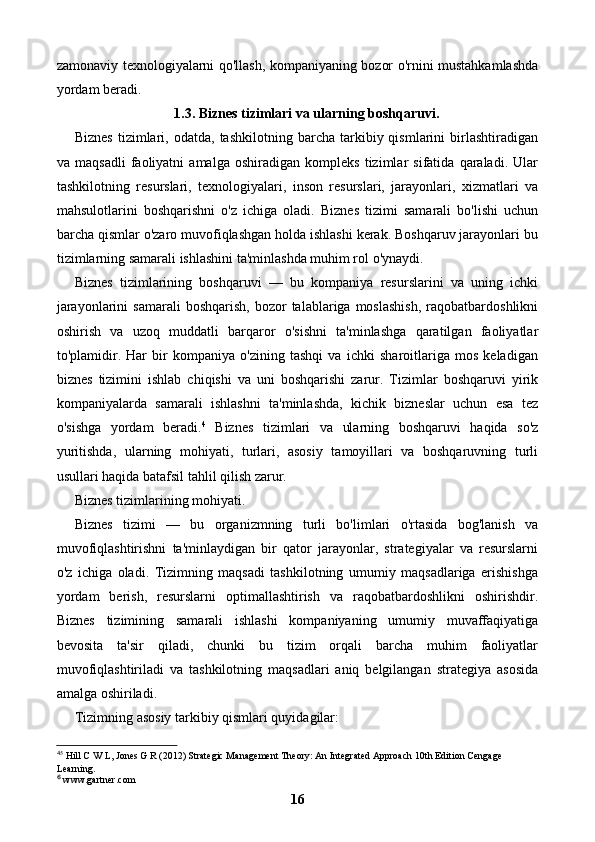 zamonaviy texnologiyalarni qo'llash, kompaniyaning bozor o'rnini mustahkamlashda
yordam beradi.
1.3. Biznes tizimlari va ularning boshqaruvi.
Biznes   tizimlari,  odatda,   tashkilotning   barcha  tarkibiy  qismlarini   birlashtiradigan
va   maqsadli   faoliyatni   amalga   oshiradigan   kompleks   tizimlar   sifatida   qaraladi.   Ular
tashkilotning   resurslari,   texnologiyalari,   inson   resurslari,   jarayonlari,   xizmatlari   va
mahsulotlarini   boshqarishni   o'z   ichiga   oladi.   Biznes   tizimi   samarali   bo'lishi   uchun
barcha qismlar o'zaro muvofiqlashgan holda ishlashi kerak. Boshqaruv jarayonlari bu
tizimlarning samarali ishlashini ta'minlashda muhim rol o'ynaydi.
Biznes   tizimlarining   boshqaruvi   —   bu   kompaniya   resurslarini   va   uning   ichki
jarayonlarini  samarali  boshqarish,  bozor   talablariga  moslashish,  raqobatbardoshlikni
oshirish   va   uzoq   muddatli   barqaror   o'sishni   ta'minlashga   qaratilgan   faoliyatlar
to'plamidir.   Har   bir   kompaniya   o'zining   tashqi   va   ichki   sharoitlariga   mos   keladigan
biznes   tizimini   ishlab   chiqishi   va   uni   boshqarishi   zarur.   Tizimlar   boshqaruvi   yirik
kompaniyalarda   samarali   ishlashni   ta'minlashda,   kichik   bizneslar   uchun   esa   tez
o'sishga   yordam   beradi. 4
  Biznes   tizimlari   va   ularning   boshqaruvi   haqida   so'z
yuritishda,   ularning   mohiyati,   turlari,   asosiy   tamoyillari   va   boshqaruvning   turli
usullari haqida batafsil tahlil qilish zarur.
Biznes tizimlarining mohiyati.
Biznes   tizimi   —   bu   organizmning   turli   bo'limlari   o'rtasida   bog'lanish   va
muvofiqlashtirishni   ta'minlaydigan   bir   qator   jarayonlar,   strategiyalar   va   resurslarni
o'z   ichiga   oladi.   Tizimning   maqsadi   tashkilotning   umumiy   maqsadlariga   erishishga
yordam   berish,   resurslarni   optimallashtirish   va   raqobatbardoshlikni   oshirishdir.
Biznes   tizimining   samarali   ishlashi   kompaniyaning   umumiy   muvaffaqiyatiga
bevosita   ta'sir   qiladi,   chunki   bu   tizim   orqali   barcha   muhim   faoliyatlar
muvofiqlashtiriladi   va   tashkilotning   maqsadlari   aniq   belgilangan   strategiya   asosida
amalga oshiriladi.
Tizimning asosiy tarkibiy qismlari quyidagilar:
4
5
 Hill C W L, Jones G R (2012) Strategic Management Theory: An Integrated Approach 10th Edition Cengage 
Learning.
 www.gartner.com⁶
16 