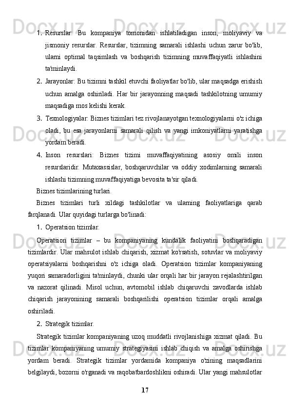 1. Resurslar:   Bu   kompaniya   tomonidan   ishlatiladigan   inson,   moliyaviy   va
jismoniy   resurslar.   Resurslar,   tizimning   samarali   ishlashi   uchun   zarur   bo'lib,
ularni   optimal   taqsimlash   va   boshqarish   tizimning   muvaffaqiyatli   ishlashini
ta'minlaydi.
2. Jarayonlar: Bu tizimni tashkil etuvchi faoliyatlar bo'lib, ular maqsadga erishish
uchun   amalga   oshiriladi.   Har   bir   jarayonning   maqsadi   tashkilotning   umumiy
maqsadiga mos kelishi kerak.
3. Texnologiyalar: Biznes tizimlari tez rivojlanayotgan texnologiyalarni o'z ichiga
oladi,   bu   esa   jarayonlarni   samarali   qilish   va   yangi   imkoniyatlarni   yaratishga
yordam beradi.
4. Inson   resurslari:   Biznes   tizimi   muvaffaqiyatining   asosiy   omili   inson
resurslaridir.   Mutaxassislar,   boshqaruvchilar   va   oddiy   xodimlarning   samarali
ishlashi tizimning muvaffaqiyatiga bevosita ta'sir qiladi.
Biznes tizimlarining turlari.
Biznes   tizimlari   turli   xildagi   tashkilotlar   va   ularning   faoliyatlariga   qarab
farqlanadi.  Ular quyidagi turlarga bo'linadi:
1. Operatsion tizimlar.
Operatsion   tizimlar   –   bu   kompaniyaning   kundalik   faoliyatini   boshqaradigan
tizimlardir.  Ular   mahsulot   ishlab  chiqarish,   xizmat   ko'rsatish,   sotuvlar   va  moliyaviy
operatsiyalarni   boshqarishni   o'z   ichiga   oladi.   Operatsion   tizimlar   kompaniyaning
yuqori samaradorligini ta'minlaydi, chunki ular orqali har bir jarayon rejalashtirilgan
va   nazorat   qilinadi.   Misol   uchun,   avtomobil   ishlab   chiqaruvchi   zavodlarda   ishlab
chiqarish   jarayonining   samarali   boshqarilishi   operatsion   tizimlar   orqali   amalga
oshiriladi.
2. Strategik tizimlar.
Strategik tizimlar  kompaniyaning uzoq muddatli rivojlanishiga xizmat qiladi. Bu
tizimlar   kompaniyaning   umumiy   strategiyasini   ishlab   chiqish   va   amalga   oshirishga
yordam   beradi.   Strategik   tizimlar   yordamida   kompaniya   o'zining   maqsadlarini
belgilaydi, bozorni o'rganadi va raqobatbardoshlikni oshiradi. Ular yangi mahsulotlar
17 