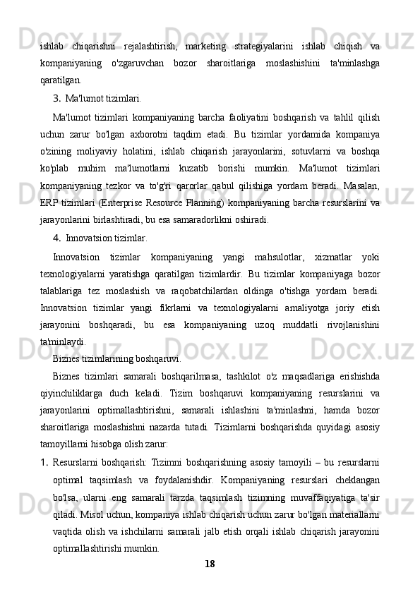 ishlab   chiqarishni   rejalashtirish,   marketing   strategiyalarini   ishlab   chiqish   va
kompaniyaning   o'zgaruvchan   bozor   sharoitlariga   moslashishini   ta'minlashga
qaratilgan.
3. Ma'lumot tizimlari.
Ma'lumot   tizimlari   kompaniyaning   barcha   faoliyatini   boshqarish   va   tahlil   qilish
uchun   zarur   bo'lgan   axborotni   taqdim   etadi.   Bu   tizimlar   yordamida   kompaniya
o'zining   moliyaviy   holatini,   ishlab   chiqarish   jarayonlarini,   sotuvlarni   va   boshqa
ko'plab   muhim   ma'lumotlarni   kuzatib   borishi   mumkin.   Ma'lumot   tizimlari
kompaniyaning   tezkor   va   to'g'ri   qarorlar   qabul   qilishiga   yordam   beradi.   Masalan,
ERP tizimlari  (Enterprise  Resource  Planning)  kompaniyaning barcha resurslarini  va
jarayonlarini birlashtiradi, bu esa samaradorlikni oshiradi.
4. Innovatsion tizimlar.
Innovatsion   tizimlar   kompaniyaning   yangi   mahsulotlar,   xizmatlar   yoki
texnologiyalarni   yaratishga   qaratilgan   tizimlardir.   Bu   tizimlar   kompaniyaga   bozor
talablariga   tez   moslashish   va   raqobatchilardan   oldinga   o'tishga   yordam   beradi.
Innovatsion   tizimlar   yangi   fikrlarni   va   texnologiyalarni   amaliyotga   joriy   etish
jarayonini   boshqaradi,   bu   esa   kompaniyaning   uzoq   muddatli   rivojlanishini
ta'minlaydi.
Biznes tizimlarining boshqaruvi.
Biznes   tizimlari   samarali   boshqarilmasa,   tashkilot   o'z   maqsadlariga   erishishda
qiyinchiliklarga   duch   keladi.   Tizim   boshqaruvi   kompaniyaning   resurslarini   va
jarayonlarini   optimallashtirishni,   samarali   ishlashini   ta'minlashni,   hamda   bozor
sharoitlariga   moslashishni   nazarda   tutadi.   Tizimlarni   boshqarishda   quyidagi   asosiy
tamoyillarni hisobga olish zarur:
1. Resurslarni   boshqarish:   Tizimni   boshqarishning   asosiy   tamoyili   –   bu   resurslarni
optimal   taqsimlash   va   foydalanishdir.   Kompaniyaning   resurslari   cheklangan
bo'lsa,   ularni   eng   samarali   tarzda   taqsimlash   tizimning   muvaffaqiyatiga   ta'sir
qiladi. Misol uchun, kompaniya ishlab chiqarish uchun zarur bo'lgan materiallarni
vaqtida   olish   va   ishchilarni   samarali   jalb   etish   orqali   ishlab   chiqarish   jarayonini
optimallashtirishi mumkin.
18 