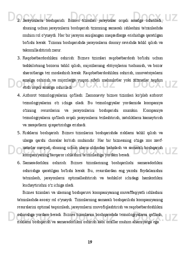 2. Jarayonlarni   boshqarish:   Biznes   tizimlari   jarayonlar   orqali   amalga   oshiriladi,
shuning uchun jarayonlarni boshqarish tizimning samarali ishlashini ta'minlashda
muhim rol o'ynaydi. Har bir jarayon aniqlangan maqsadlarga erishishga qaratilgan
bo'lishi kerak. Tizimni boshqarishda jarayonlarni doimiy ravishda tahlil qilish va
takomillashtirish zarur.
3. Raqobatbardoshlikni   oshirish:   Biznes   tizimlari   raqobatbardosh   bo'lishi   uchun
tashkilotning   bozorni   tahlil   qilish,   mijozlarning   ehtiyojlarini   tushunish,   va   bozor
sharoitlariga tez moslashish kerak. Raqobatbardoshlikni oshirish, innovatsiyalarni
amalga   oshirish   va   mijozlarga   yuqori   sifatli   mahsulotlar   yoki   xizmatlar   taqdim
etish orqali amalga oshiriladi.
4. Axborot   texnologiyalarini   qo'llash:   Zamonaviy   biznes   tizimlari   ko'plab   axborot
texnologiyalarini   o'z   ichiga   oladi.   Bu   texnologiyalar   yordamida   kompaniya
o'zining   resurslarini   va   jarayonlarini   boshqarishi   mumkin.   Kompaniya
texnologiyalarni qo'llash orqali jarayonlarni tezlashtirish, xatoliklarni kamaytirish
va xarajatlarni qisqartirishga erishadi.
5. Risklarni   boshqarish:   Biznes   tizimlarini   boshqarishda   risklarni   tahlil   qilish   va
ularga   qarshi   choralar   ko'rish   muhimdir.   Har   bir   biznesning   o'ziga   xos   xavf-
xatarlar  mavjud, shuning  uchun ularni  oldindan baholash  va samarali  boshqarish
kompaniyaning barqaror ishlashini ta'minlashga yordam beradi.
6. Samaradorlikni   oshirish:   Biznes   tizimlarining   boshqarilishi   samaradorlikni
oshirishga   qaratilgan   bo'lishi   kerak.   Bu,   resurslardan   eng   yaxshi   foydalanishni
ta'minlash,   jarayonlarni   optimallashtirish   va   tashkilot   ichidagi   hamkorlikni
kuchaytirishni o'z ichiga oladi.
Biznes tizimlari va ularning boshqaruvi kompaniyaning muvaffaqiyatli ishlashini
ta'minlashda asosiy rol o'ynaydi. Tizimlarning samarali boshqarilishi kompaniyaning
resurslarini optimal taqsimlash, jarayonlarni muvofiqlashtirish va raqobatbardoshlikni
oshirishga yordam  beradi. Biznes  tizimlarini  boshqarishda  texnologiyalarni  qo'llash,
risklarni boshqarish va samaradorlikni oshirish kabi omillar muhim ahamiyatga ega. 
19 