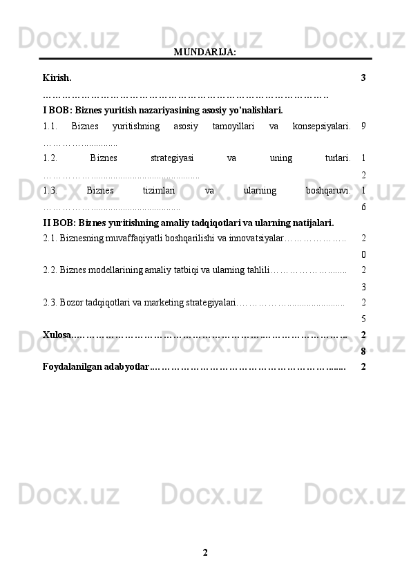 MUNDARIJA:
Kirish .
…………………………………………………………………………….. 3
I BOB: Biznes yuritish nazariyasining asosiy yo'nalishlari.
1.1.   Biznes   yuritishning   asosiy   tamoyillari   va   konsepsiyalari.
…………............... 9
1.2.   Biznes   strategiyasi   va   uning   turlari.
……………............................................. 1
2
1.3.   Biznes   tizimlari   va   ularning   boshqaruvi .
……………..................................... 1
6
II BOB: Biznes yuritishning amaliy tadqiqotlari va ularning natijalari.
2.1.  Biznesning muvaffaqiyatli boshqarilishi va innovatsiyalar……………….. 2
0
2.2. Biznes modellarining amaliy tatbiqi va ularning tahlili………………........ 2
3
2.3. Bozor tadqiqotlari va marketing strategiyalari.……………........................ 2
5
Xulosa. .………………………………………………….……………………... 2
8
Foydalanilgan   adabyotlar .………………………………………………........ 2
2 