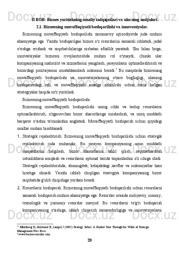 II BOB: Biznes yuritishning amaliy tadqiqotlari va ularning natijalari.
2.1. Biznesning muvaffaqiyatli boshqarilishi va innovatsiyalar.
Biznesning   muvaffaqiyatli   boshqarilishi   zamonaviy   iqtisodiyotda   juda   muhim
ahamiyatga ega. Yaxshi boshqarilgan biznes o'z resurslarini samarali  ishlatadi, jadal
o'sishga   erishadi   va   raqobatchilariga   nisbatan   afzallik   yaratadi.   Shu   bilan   birga,
innovatsiyalar   biznesni   rivojlantirishda   muhim   rol   o'ynaydi,   chunki   ular
kompaniyaning mahsulot va xizmatlarini yangilash, jarayonlarni optimallashtirish va
bozordagi   pozitsiyasini   mustahkamlash   imkonini   beradi. 5
  Bu   maqolada   biznesning
muvaffaqiyatli   boshqarilishi   va   innovatsiyalarning   o'zaro   bog'liqligi,   ularning
boshqaruvdagi   roli   va   muvaffaqiyatli   amalga   oshirilishi   uchun   zarur   bo'lgan
strategiyalar haqida so'z yuritiladi.
Biznesning muvaffaqiyatli boshqarilishi.
Biznesning   muvaffaqiyatli   boshqarilishi   uning   ichki   va   tashqi   resurslarini
optimallashtirish,   o'zgaruvchan   bozor   sharoitlariga   moslashish,   va   uzoq   muddatli
barqaror   o'sishni   ta'minlashni   anglatadi.   Muvaffaqiyatli   boshqarish   uchun   quyidagi
omillar muhim hisoblanadi:
1. Strategik   rejalashtirish.   Biznesning   muvaffaqiyatli   boshqarilishi   uchun   strategik
rejalashtirish   juda   muhimdir.   Bu   jarayon   kompaniyaning   uzun   muddatli
maqsadlarini   belgilash,   bozor   sharoitlarini   tahlil   qilish,   raqobatbardosh
ustunliklarni  aniqlash  va  resurslarni  optimal   tarzda  taqsimlashni   o'z  ichiga oladi.
Strategik   rejalashtirishda,   shuningdek,   kelajakdagi   xavflar   va   imkoniyatlar   ham
hisobga   olinadi.   Yaxshi   ishlab   chiqilgan   strategiya   kompaniyaning   bozor
raqobatida g'olib chiqishiga yordam beradi.
2. Resurslarni boshqarish.   Biznesning muvaffaqiyatli boshqarilishi uchun resurslarni
samarali boshqarish muhim ahamiyatga ega. Resurslar orasida moliyaviy, insoniy,
texnologik   va   jismoniy   resurslar   mavjud.   Bu   resurslarni   to'g'ri   boshqarish
kompaniyaning   o'sishiga,   ishlab   chiqarish   samaradorligiga   va   innovatsiyalarni
5
 Mintzberg H, Ahlstrand B, Lampel J (2005) Strategy Safari: A Guided Tour Through the Wilds of Strategic ⁷
Management Free Press.
 www.businessinsider.com
⁸
20 