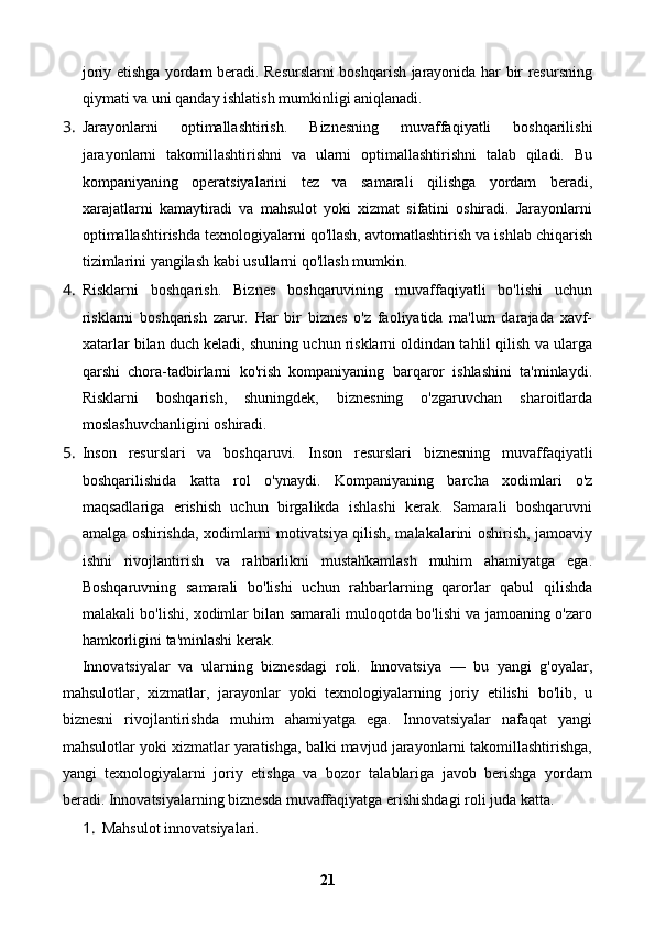 joriy etishga yordam beradi. Resurslarni boshqarish jarayonida har bir resursning
qiymati va uni qanday ishlatish mumkinligi aniqlanadi.
3. Jarayonlarni   optimallashtirish.   Biznesning   muvaffaqiyatli   boshqarilishi
jarayonlarni   takomillashtirishni   va   ularni   optimallashtirishni   talab   qiladi.   Bu
kompaniyaning   operatsiyalarini   tez   va   samarali   qilishga   yordam   beradi,
xarajatlarni   kamaytiradi   va   mahsulot   yoki   xizmat   sifatini   oshiradi.   Jarayonlarni
optimallashtirishda texnologiyalarni qo'llash, avtomatlashtirish va ishlab chiqarish
tizimlarini yangilash kabi usullarni qo'llash mumkin.
4. Risklarni   boshqarish.   Biznes   boshqaruvining   muvaffaqiyatli   bo'lishi   uchun
risklarni   boshqarish   zarur.   Har   bir   biznes   o'z   faoliyatida   ma'lum   darajada   xavf-
xatarlar bilan duch keladi, shuning uchun risklarni oldindan tahlil qilish va ularga
qarshi   chora-tadbirlarni   ko'rish   kompaniyaning   barqaror   ishlashini   ta'minlaydi.
Risklarni   boshqarish,   shuningdek,   biznesning   o'zgaruvchan   sharoitlarda
moslashuvchanligini oshiradi.
5. Inson   resurslari   va   boshqaruvi.   Inson   resurslari   biznesning   muvaffaqiyatli
boshqarilishida   katta   rol   o ' ynaydi .   Kompaniyaning   barcha   xodimlari   o'z
maqsadlariga   erishish   uchun   birgalikda   ishlashi   kerak.   Samarali   boshqaruvni
amalga oshirishda, xodimlarni motivatsiya qilish, malakalarini oshirish, jamoaviy
ishni   rivojlantirish   va   rahbarlikni   mustahkamlash   muhim   ahamiyatga   ega.
Boshqaruvning   samarali   bo'lishi   uchun   rahbarlarning   qarorlar   qabul   qilishda
malakali bo'lishi, xodimlar bilan samarali muloqotda bo'lishi va jamoaning o'zaro
hamkorligini ta'minlashi kerak.
Innovatsiyalar   va   ularning   biznesdagi   roli.   Innovatsiya   —   bu   yangi   g'oyalar,
mahsulotlar,   xizmatlar,   jarayonlar   yoki   texnologiyalarning   joriy   etilishi   bo'lib,   u
biznesni   rivojlantirishda   muhim   ahamiyatga   ega.   Innovatsiyalar   nafaqat   yangi
mahsulotlar yoki xizmatlar yaratishga, balki mavjud jarayonlarni takomillashtirishga,
yangi   texnologiyalarni   joriy   etishga   va   bozor   talablariga   javob   berishga   yordam
beradi.  Innovatsiyalarning biznesda muvaffaqiyatga erishishdagi roli juda katta.
1. Mahsulot innovatsiyalari.
21 